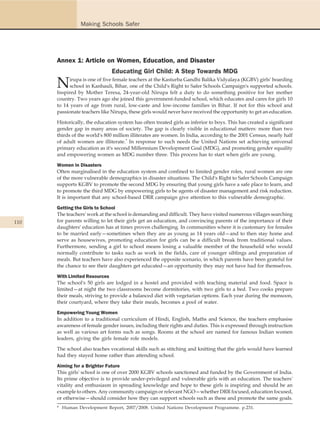 Making Schools Safer




      Annex 1: Article on Women, Education, and Disaster
                               Educating Girl Child: A Step Towards MDG

      N    irupa is one of five female teachers at the Kasturba Gandhi Balika Vidyalaya (KGBV) girls' boarding
            school in Kanhauli, Bihar, one of the Child's Right to Safer Schools Campaign's supported schools.
      Inspired by Mother Teresa, 24-year-old Nirupa felt a duty to do something positive for her mother
      country. Two years ago she joined this government-funded school, which educates and cares for girls 10
      to 14 years of age from rural, low-caste and low-income families in Bihar. If not for this school and
      passionate teachers like Nirupa, these girls would never have received the opportunity to get an education.

      Historically, the education system has often treated girls as inferior to boys. This has created a significant
      gender gap in many areas of society. The gap is clearly visible in educational matters: more than two
      thirds of the world's 800 million illiterates are women. In India, according to the 2001 Census, nearly half
      of adult women are illiterate.* In response to such needs the United Nations set achieving universal
      primary education as it's second Millennium Development Goal (MDG), and promoting gender equality
      and empowering women as MDG number three. This process has to start when girls are young.

      Women in Disasters
      Often marginalised in the education system and confined to limited gender roles, rural women are one
      of the more vulnerable demographics in disaster situations. The Child's Right to Safer Schools Campaign
      supports KGBV to promote the second MDG by ensuring that young girls have a safe place to learn, and
      to promote the third MDG by empowering girls to be agents of disaster management and risk reduction.
      It is important that any school-based DRR campaign give attention to this vulnerable demographic.

      Getting the Girls to School
      The teachers' work at the school is demanding and difficult. They have visited numerous villages searching
110   for parents willing to let their girls get an education, and convincing parents of the importance of their
      daughters' education has at times proven challenging. In communities where it is customary for females
      to be married early—sometimes when they are as young as 14 years old—and to then stay home and
      serve as housewives, promoting education for girls can be a difficult break from traditional values.
      Furthermore, sending a girl to school means losing a valuable member of the household who would
      normally contribute to tasks such as work in the fields, care of younger siblings and preparation of
      meals. But teachers have also experienced the opposite scenario, in which parents have been grateful for
      the chance to see their daughters get educated—an opportunity they may not have had for themselves.

      With Limited Resources
      The school's 50 girls are lodged in a hostel and provided with teaching material and food. Space is
      limited—at night the two classrooms become dormitories, with two girls to a bed. Two cooks prepare
      their meals, striving to provide a balanced diet with vegetarian options. Each year during the monsoon,
      their courtyard, where they take their meals, becomes a pool of water.

      Empowering Young Women
      In addition to a traditional curriculum of Hindi, English, Maths and Science, the teachers emphasise
      awareness of female gender issues, including their rights and duties. This is expressed through instruction
      as well as various art forms such as songs. Rooms at the school are named for famous Indian women
      leaders, giving the girls female role models.

      The school also teaches vocational skills such as stitching and knitting that the girls would have learned
      had they stayed home rather than attending school.

      Aiming for a Brighter Future
      This girls' school is one of over 2000 KGBV schools sanctioned and funded by the Government of India.
      Its prime objective is to provide under-privileged and vulnerable girls with an education. The teachers'
      vitality and enthusiasm in spreading knowledge and hope to these girls is inspiring and should be an
      example to others. Any community campaign or relevant NGO—whether DRR focused, education focused,
      or otherwise—should consider how they can support schools such as these and promote the same goals.
      * Human Development Report, 2007/2008. United Nations Development Programme. p.231.
 