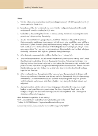 Making Schools Safer




      Steps:

      1.   Cordon off an area, or set aside a small room of approximately 100-150 square feet or 10-13
           square meters for this activity.

      2.   Spread ALL of the above materials out (except for the backpacks, handouts and sweets)
           randomly all over the contained activity area.

      3.   Gather 10-12 children together for this 15 minute activity. Parents are encouraged to stand
           around and enjoy watching the activity.

      4.   Ask the children to form 4 groups of 2 or 3. Ask them what kinds of hazards they face in
           their community and, in case of emergency, to think about what would they need with have
           with them? Explain that each group will have an empty backpack. They are to work in their
           team and they have 5 minutes to select 10 items to put in their "Emergency Go-Bag". This is
           not a competition. They just have to work as a team, think carefully, and put their selections
           in the bag. Hand them their bags and give them the signal to begin.

      5.   After 4 minutes announce to the children that they have 1 minute left.

      6.   After one more minute ask the children to come forward, outside of the activity area. Gather
           the children around, sitting down on the ground if possible. Ask each group to pass you
           their bag in turn. Remove each item one by one, asking the children why they included each
           particular item. Repeat and recognise all of their good choices and reasons. If there are items
112        that don't belong (eg. baby clothes, but no little baby sister or brother, fresh food, too large
           toys) discuss these too.

      7.   After you have looked through each of the bags and used the opportunity to discuss with
           them, congratulate and thank each participant and offer them a treat. Also give them a copy
           of the Family Disaster Plan handout, and tell them that you hope that they will go home
           with their family and prepare - and share what they have learned with their friends and
           neighbors.

      8.   A complementary activity is to provide a single page with outline drawing of an empty
           backpack, and give children crayons to draw the things they think they'll need in the
           backpack. Display the children's drawings or make it a competition with a flashlight or
           similar useful item for top prizes.

      With thanks to our partners in this activity:
      USA: Lamont-Doherty Earth Observatory, Columbia University
      Turkey: BU KOERI Disaster Preparedness Education Program

      For more information, please contact us at: riskred@riskreg.org April 2007
 