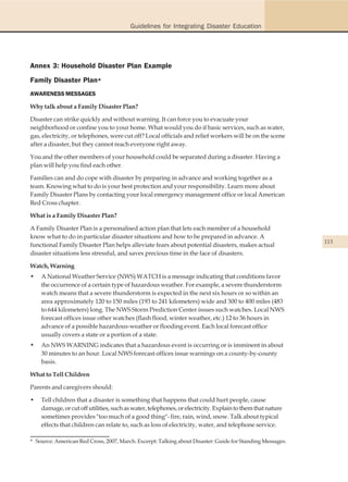 Guidelines for Integrating Disaster Education




Annex 3: Household Disaster Plan Example
Family Disaster Plan*
AWARENESS MESSAGES

Why talk about a Family Disaster Plan?

Disaster can strike quickly and without warning. It can force you to evacuate your
neighborhood or confine you to your home. What would you do if basic services, such as water,
gas, electricity, or telephones, were cut off? Local officials and relief workers will be on the scene
after a disaster, but they cannot reach everyone right away.

You and the other members of your household could be separated during a disaster. Having a
plan will help you find each other.

Families can and do cope with disaster by preparing in advance and working together as a
team. Knowing what to do is your best protection and your responsibility. Learn more about
Family Disaster Plans by contacting your local emergency management office or local American
Red Cross chapter.

What is a Family Disaster Plan?

A Family Disaster Plan is a personalised action plan that lets each member of a household
know what to do in particular disaster situations and how to be prepared in advance. A
                                                                                                           113
functional Family Disaster Plan helps alleviate fears about potential disasters, makes actual
disaster situations less stressful, and saves precious time in the face of disasters.

Watch, Warning
•   A National Weather Service (NWS) WATCH is a message indicating that conditions favor
    the occurrence of a certain type of hazardous weather. For example, a severe thunderstorm
    watch means that a severe thunderstorm is expected in the next six hours or so within an
    area approximately 120 to 150 miles (193 to 241 kilometers) wide and 300 to 400 miles (483
    to 644 kilometers) long. The NWS Storm Prediction Center issues such watches. Local NWS
    forecast offices issue other watches (flash flood, winter weather, etc.) 12 to 36 hours in
    advance of a possible hazardous-weather or flooding event. Each local forecast office
    usually covers a state or a portion of a state.
•   An NWS WARNING indicates that a hazardous event is occurring or is imminent in about
    30 minutes to an hour. Local NWS forecast offices issue warnings on a county-by-county
    basis.

What to Tell Children

Parents and caregivers should:

•   Tell children that a disaster is something that happens that could hurt people, cause
    damage, or cut off utilities, such as water, telephones, or electricity. Explain to them that nature
    sometimes provides "too much of a good thing"- fire, rain, wind, snow. Talk about typical
    effects that children can relate to, such as loss of electricity, water, and telephone service.

* Source: American Red Cross, 2007, March. Excerpt: Talking about Disaster: Guide for Standing Messages.
 