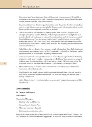 Making Schools Safer




      •   Give examples of several disasters that could happen in your community. Help children
          recognise the warning signs for each. Discussing disaster ahead of time reduces fear and
          anxiety and lets everyone know how to respond.

      •   Be prepared to answer children's questions about scary things that they have heard about
          or seen on television, such as terrorist attacks. Give constructive information about how to
          be prepared to protect themselves and how to respond.

      •   Teach children how and when to call for help. Teach them to call 9-1-1 or your local
          emergency telephone number. At home, post emergency numbers by all telephones and
          explain when to call each number. Include the work numbers and cell phone numbers of
          household members. Even very young children can be taught how and when to call for
          emergency assistance. If a child cannot read, make an emergency telephone number chart
          with pictures or icons for 911, "daddy," and "mommy" that may help the child identify the
          correct number to call.

      •   Tell children that in a disaster there are many people who can help them. Talk about ways
          that an emergency manager, American Red Cross worker, police officer, firefighter, teacher,
          neighbor, doctor, or utility worker might help after a disaster.

      •   Teach children to call your out-of-town contact in case they are separated from the family
          and cannot reach family members in an emergency. Tell them, "If no one answers, leave a
          voice message if possible and then call the alternative contact." Help them memorise the
114       telephone numbers, and write them down on a card that they can keep with them.

      •   Quiz children every six months so they will remember where to meet, what telephone
          numbers to call, and safety rules.

      •   Explain that when people know what to do and practice in advance, everyone is able to
          take care of themselves better in emergencies. Tell them that is why you need to create a
          Family Disaster Plan.

      •   Allay children's fears by emphasising that, in an emergency, a parent or caregiver will be
          there to help.



      ACTION MESSAGES

      Be Prepared for Disasters

      Make a Plan

      Core Action Messages:
      •   Find out what could happen.
      •   Create a Family Disaster Plan.
      •   Make and complete a checklist.
      •   Practice and maintain your plan.

      For general preparedness, every household should create and practice a Family Disaster Plan
      and assemble and maintain a Disaster Supplies Kit. In addition, every household should take
 