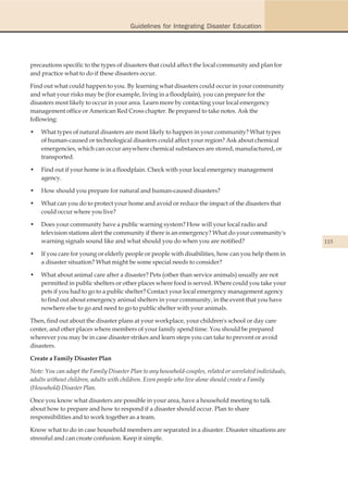 Guidelines for Integrating Disaster Education




precautions specific to the types of disasters that could affect the local community and plan for
and practice what to do if these disasters occur.

Find out what could happen to you. By learning what disasters could occur in your community
and what your risks may be (for example, living in a floodplain), you can prepare for the
disasters most likely to occur in your area. Learn more by contacting your local emergency
management office or American Red Cross chapter. Be prepared to take notes. Ask the
following:

•   What types of natural disasters are most likely to happen in your community? What types
    of human-caused or technological disasters could affect your region? Ask about chemical
    emergencies, which can occur anywhere chemical substances are stored, manufactured, or
    transported.

•   Find out if your home is in a floodplain. Check with your local emergency management
    agency.

•   How should you prepare for natural and human-caused disasters?

•   What can you do to protect your home and avoid or reduce the impact of the disasters that
    could occur where you live?

•   Does your community have a public warning system? How will your local radio and
    television stations alert the community if there is an emergency? What do your community's
    warning signals sound like and what should you do when you are notified?                               115

•   If you care for young or elderly people or people with disabilities, how can you help them in
    a disaster situation? What might be some special needs to consider?

•   What about animal care after a disaster? Pets (other than service animals) usually are not
    permitted in public shelters or other places where food is served. Where could you take your
    pets if you had to go to a public shelter? Contact your local emergency management agency
    to find out about emergency animal shelters in your community, in the event that you have
    nowhere else to go and need to go to public shelter with your animals.

Then, find out about the disaster plans at your workplace, your children's school or day care
center, and other places where members of your family spend time. You should be prepared
wherever you may be in case disaster strikes and learn steps you can take to prevent or avoid
disasters.

Create a Family Disaster Plan

Note: You can adapt the Family Disaster Plan to any household-couples, related or unrelated individuals,
adults without children, adults with children. Even people who live alone should create a Family
(Household) Disaster Plan.

Once you know what disasters are possible in your area, have a household meeting to talk
about how to prepare and how to respond if a disaster should occur. Plan to share
responsibilities and to work together as a team.

Know what to do in case household members are separated in a disaster. Disaster situations are
stressful and can create confusion. Keep it simple.
 