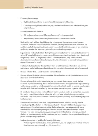 Making Schools Safer




      •   Pick two places to meet:

          1.   Right outside your home in case of a sudden emergency, like a fire.

          2.   Outside your neighborhood in case you cannot return home or are asked to leave your
               neighborhood.

          Pick two out-of-town contacts:

          1.   A friend or relative who will be your household's primary contact.

          2.   A friend or relative who will be your household's alternative contact.

          Both adults and children should know the primary and alternative contacts' names,
          addresses, and home and cell telephone numbers, or carry the information with them. In
          addition, include these contact numbers on your pet's identification tags, or use a national
          pet locator service that someone could call to report finding your pet.

          Separation is particularly likely during the day when adults are at work and children are at
          school. If household members are separated from one another in a disaster, they should call
          the primary contact. If the primary contact cannot be reached, they should call the
          alternative contact. Remember, after a disaster, it is often easier to complete a long-distance
          connection than a local call.

          Make sure that adults and children know how to tell the contact where they are, how to
116       reach them, and what happened or to leave this essential information in a brief voice mail.

      •   Discuss what to do if a family member is injured or ill.

      •   Discuss what to do in the rare circumstance that authorities advise you to shelter-in-place.
          (See "How to Shelter-in-Place")

          Discuss what to do if authorities advise you to evacuate. Learn about public shelter
          locations in your community. Make "in-case-of-evacuation" arrangements for a place to stay
          with a friend or relative who lives out of town or with a hotel, motel, or campground you are
          familiar with that can be reached by an evacuation route you would expect to take.

      •   Be familiar with evacuation routes. Plan several evacuation routes in case certain roads are
          blocked or closed. Remember to follow the advice of local officials during evacuation
          situations. They will direct you to the safest route; some roads may be blocked or put you in
          further danger.

      •   Plan how to take care of your pets. Pets (other than service animals) usually are not
          permitted in public shelters or other places where food is served. Plan where you would
          take your pets if you had to go to a public shelter where they are not permitted. Many
          communities are developing emergency animal shelters similar to shelters for people.
          Contact your local emergency management agency to find out about emergency animal
          shelters in your community, in the event that you have nowhere else to go and need to go to
          public shelter with your animals.

      •   Make and complete a checklist. Include the following:
          – Post emergency numbers (fire, police, ambulance, etc.) by telephones. You may not have
             time in an emergency to look up critical numbers.
 