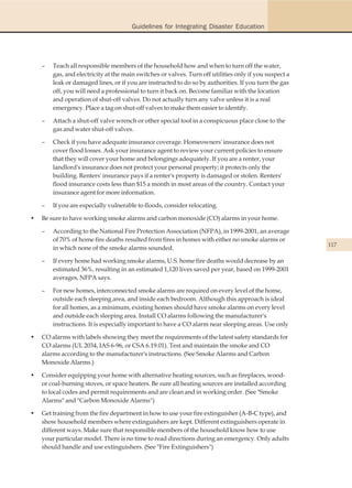 Guidelines for Integrating Disaster Education




    –   Teach all responsible members of the household how and when to turn off the water,
        gas, and electricity at the main switches or valves. Turn off utilities only if you suspect a
        leak or damaged lines, or if you are instructed to do so by authorities. If you turn the gas
        off, you will need a professional to turn it back on. Become familiar with the location
        and operation of shut-off valves. Do not actually turn any valve unless it is a real
        emergency. Place a tag on shut-off valves to make them easier to identify.

    –   Attach a shut-off valve wrench or other special tool in a conspicuous place close to the
        gas and water shut-off valves.

    –   Check if you have adequate insurance coverage. Homeowners' insurance does not
        cover flood losses. Ask your insurance agent to review your current policies to ensure
        that they will cover your home and belongings adequately. If you are a renter, your
        landlord's insurance does not protect your personal property; it protects only the
        building. Renters' insurance pays if a renter's property is damaged or stolen. Renters'
        flood insurance costs less than $15 a month in most areas of the country. Contact your
        insurance agent for more information.

    –   If you are especially vulnerable to floods, consider relocating.

•   Be sure to have working smoke alarms and carbon monoxide (CO) alarms in your home.

    –   According to the National Fire Protection Association (NFPA), in 1999-2001, an average
        of 70% of home fire deaths resulted from fires in homes with either no smoke alarms or
                                                                                                        117
        in which none of the smoke alarms sounded.

    –   If every home had working smoke alarms, U.S. home fire deaths would decrease by an
        estimated 36%, resulting in an estimated 1,120 lives saved per year, based on 1999-2001
        averages, NFPA says.

    –   For new homes, interconnected smoke alarms are required on every level of the home,
        outside each sleeping area, and inside each bedroom. Although this approach is ideal
        for all homes, as a minimum, existing homes should have smoke alarms on every level
        and outside each sleeping area. Install CO alarms following the manufacturer's
        instructions. It is especially important to have a CO alarm near sleeping areas. Use only

•   CO alarms with labels showing they meet the requirements of the latest safety standards for
    CO alarms (UL 2034, IAS 6-96, or CSA 6.19.01). Test and maintain the smoke and CO
    alarms according to the manufacturer's instructions. (See Smoke Alarms and Carbon
    Monoxide Alarms.)

•   Consider equipping your home with alternative heating sources, such as fireplaces, wood-
    or coal-burning stoves, or space heaters. Be sure all heating sources are installed according
    to local codes and permit requirements and are clean and in working order. (See "Smoke
    Alarms" and "Carbon Monoxide Alarms")

•   Get training from the fire department in how to use your fire extinguisher (A-B-C type), and
    show household members where extinguishers are kept. Different extinguishers operate in
    different ways. Make sure that responsible members of the household know how to use
    your particular model. There is no time to read directions during an emergency. Only adults
    should handle and use extinguishers. (See "Fire Extinguishers")
 