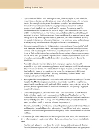 Making Schools Safer




          –   Conduct a home hazard hunt. During a disaster, ordinary objects in your home can
              cause injury or damage. Anything that can move, fall, break, or cause a fire is a home
              hazard. For example, during an earthquake or a tornado, a hot water heater or a
              bookshelf could turn over or pictures hanging over a couch could fall and hurt
              someone. Look for electrical, chemical, and fire hazards. Contact your local fire
              department to learn about home fire hazards. Inspect your home at least once a year
              and fix potential hazards. In your hazard hunt, include your barns, outbuildings, or
              any other structures that house animals. Be aware of hazards at nose and paw or hoof
              level, particularly debris, spilled chemicals, fertilisers, and other substances that may
              not seem to be dangerous to humans. Make sure your fences are sound and positioned
              to allow grazing animals to move to high ground in the event of flooding.

          –   Consider your need to add physical protection measures to your home. Add a "wind
              safe" room (see "Wind Safe Room") and tie your roof to the main frame of your house
              securely with metal straps for protection in case of hurricanes or tornadoes; bolt your
              house to the foundation to reduce earthquake damage; or take other measures you may
              find on www.fema.gov (click on Preparation and Prevention). Ensure that access and
              evacuation are manageable for elderly members of your household or those with
              disabilities.

          –   Assemble a Disaster Supplies Kit and stock emergency supplies. Keep readily
              accessible in a portable container supplies that would meet your needs for at least three
118           days. You can use these if you shelter at home or if you evacuate. Also, stock enough
              food and water for up to two weeks in your home. Keep an emergency kit in your
              vehicle. (See "Disaster Supplies Kit", Stocking and Storing Food and Water", and
              "Emergency Supplies for Your Vehicle")

          –   Keep a portable, battery-operated radio or television and extra batteries in your Disaster
              Supplies Kit. Maintaining a communication link with the outside is a step that can
              mean the difference between life and death. Make sure that everyone knows where the
              portable, battery-operated radio or television is located, and always keep a supply of
              extra, fresh batteries.

          –   Consider buying a NOAA Weather Radio with a tone-alert feature. NOAA Weather
              Radio is the best way to receive warnings from the National Weather Service. The
              National Weather Service recommends a NOAA Weather Radio that has both a battery
              backup and a Specific Area Message Encoder (SAME) feature, which automatically
              alerts you when a watch or warning is issued for your county.

          –   Take an American Red Cross first aid and Cardiopulmonary Resuscitation (CPR) class
              and have other household members take one too. You will learn basic safety measures
              and skills that can be indispensable in an emergency. These classes can be fun for older
              children.

      •   Plan home escape routes. Determine the best escape routes from inside your home in case a
          fire or other emergency requires you to leave the house quickly. Find two ways out of each
          room.

          –   Find the safe places in your home for shelter during different types of disaster.
              Certain disasters require specific types of safe places. While basements are appropriate
 