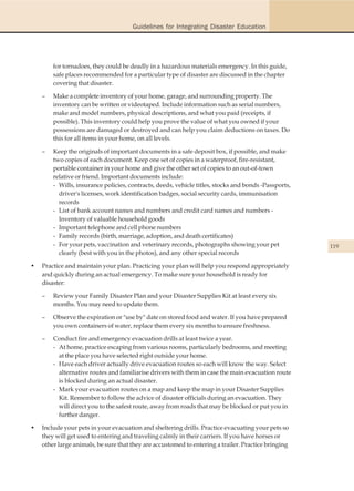 Guidelines for Integrating Disaster Education




        for tornadoes, they could be deadly in a hazardous materials emergency. In this guide,
        safe places recommended for a particular type of disaster are discussed in the chapter
        covering that disaster.

    –   Make a complete inventory of your home, garage, and surrounding property. The
        inventory can be written or videotaped. Include information such as serial numbers,
        make and model numbers, physical descriptions, and what you paid (receipts, if
        possible). This inventory could help you prove the value of what you owned if your
        possessions are damaged or destroyed and can help you claim deductions on taxes. Do
        this for all items in your home, on all levels.

    –   Keep the originals of important documents in a safe deposit box, if possible, and make
        two copies of each document. Keep one set of copies in a waterproof, fire-resistant,
        portable container in your home and give the other set of copies to an out-of-town
        relative or friend. Important documents include:
        - Wills, insurance policies, contracts, deeds, vehicle titles, stocks and bonds -Passports,
          driver's licenses, work identification badges, social security cards, immunisation
          records
        - List of bank account names and numbers and credit card names and numbers -
          Inventory of valuable household goods
        - Important telephone and cell phone numbers
        - Family records (birth, marriage, adoption, and death certificates)
        - For your pets, vaccination and veterinary records, photographs showing your pet             119
          clearly (best with you in the photos), and any other special records

•   Practice and maintain your plan. Practicing your plan will help you respond appropriately
    and quickly during an actual emergency. To make sure your household is ready for
    disaster:

    –   Review your Family Disaster Plan and your Disaster Supplies Kit at least every six
        months. You may need to update them.

    –   Observe the expiration or "use by" date on stored food and water. If you have prepared
        you own containers of water, replace them every six months to ensure freshness.

    –   Conduct fire and emergency evacuation drills at least twice a year.
        - At home, practice escaping from various rooms, particularly bedrooms, and meeting
          at the place you have selected right outside your home.
        - Have each driver actually drive evacuation routes so each will know the way. Select
          alternative routes and familiarise drivers with them in case the main evacuation route
          is blocked during an actual disaster.
        - Mark your evacuation routes on a map and keep the map in your Disaster Supplies
          Kit. Remember to follow the advice of disaster officials during an evacuation. They
          will direct you to the safest route, away from roads that may be blocked or put you in
          further danger.

•   Include your pets in your evacuation and sheltering drills. Practice evacuating your pets so
    they will get used to entering and traveling calmly in their carriers. If you have horses or
    other large animals, be sure that they are accustomed to entering a trailer. Practice bringing
 