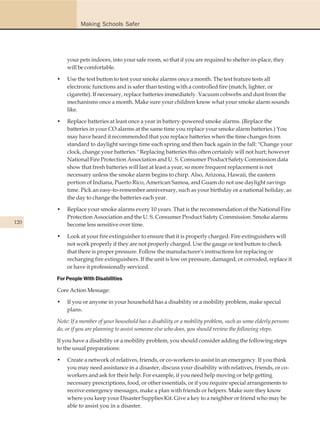 Making Schools Safer




          your pets indoors, into your safe room, so that if you are required to shelter-in-place, they
          will be comfortable.

      •   Use the test button to test your smoke alarms once a month. The test feature tests all
          electronic functions and is safer than testing with a controlled fire (match, lighter, or
          cigarette). If necessary, replace batteries immediately. Vacuum cobwebs and dust from the
          mechanisms once a month. Make sure your children know what your smoke alarm sounds
          like.

      •   Replace batteries at least once a year in battery-powered smoke alarms. (Replace the
          batteries in your CO alarms at the same time you replace your smoke alarm batteries.) You
          may have heard it recommended that you replace batteries when the time changes from
          standard to daylight savings time each spring and then back again in the fall: "Change your
          clock, change your batteries." Replacing batteries this often certainly will not hurt; however
          National Fire Protection Association and U. S. Consumer Product Safety Commission data
          show that fresh batteries will last at least a year, so more frequent replacement is not
          necessary unless the smoke alarm begins to chirp. Also, Arizona, Hawaii, the eastern
          portion of Indiana, Puerto Rico, American Samoa, and Guam do not use daylight savings
          time. Pick an easy-to-remember anniversary, such as your birthday or a national holiday, as
          the day to change the batteries each year.

      •   Replace your smoke alarms every 10 years. That is the recommendation of the National Fire
          Protection Association and the U. S. Consumer Product Safety Commission. Smoke alarms
120       become less sensitive over time.

      •   Look at your fire extinguisher to ensure that it is properly charged. Fire extinguishers will
          not work properly if they are not properly charged. Use the gauge or test button to check
          that there is proper pressure. Follow the manufacturer's instructions for replacing or
          recharging fire extinguishers. If the unit is low on pressure, damaged, or corroded, replace it
          or have it professionally serviced.

      For People With Disabilities

      Core Action Message:

      •   If you or anyone in your household has a disability or a mobility problem, make special
          plans.

      Note: If a member of your household has a disability or a mobility problem, such as some elderly persons
      do, or if you are planning to assist someone else who does, you should review the following steps.

      If you have a disability or a mobility problem, you should consider adding the following steps
      to the usual preparations:

      •   Create a network of relatives, friends, or co-workers to assist in an emergency. If you think
          you may need assistance in a disaster, discuss your disability with relatives, friends, or co-
          workers and ask for their help. For example, if you need help moving or help getting
          necessary prescriptions, food, or other essentials, or if you require special arrangements to
          receive emergency messages, make a plan with friends or helpers. Make sure they know
          where you keep your Disaster Supplies Kit. Give a key to a neighbor or friend who may be
          able to assist you in a disaster.
 