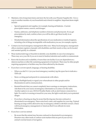 Guidelines for Integrating Disaster Education




•   Maintain a list of important items and store the list with your Disaster Supplies Kit. Give a
    copy to another member of your household and a friend or neighbor. Important items might
    include:

    –   Special equipment and supplies, for example, hearing aid batteries. -Current
        prescription names, sources, and dosages.

    –   Names, addresses, and telephone numbers of doctors and pharmacists. If you get
        prescriptions by mail, confirm where you will be able to get them locally in an
        emergency.

    –   Detailed information about the specifications of your medication or medical regimen,
        including a list of things incompatible with medication you use, for example, aspirin.

•   Contact your local emergency management office now. Many local emergency management
    offices maintain registers of people with disabilities and their needs so they can be located
    and assisted quickly in a disaster.

•   Wear medical alert tags or bracelets to identify your disability in case of an emergency.
    These may save your life if you are in need of medical attention and unable to communicate.

•   Know the location and availability of more than one facility if you are dependent on a
    dialysis machine or other life-sustaining equipment or treatment. There may be other people
    requiring equipment, or facilities may have been affected by the disaster.
                                                                                                       121
•   If you have a severe speech, language, or hearing disability:

    –   When you dial 9-1-1 (or your local emergency number), tap the space bar to indicate a
        TDD call.

    –   Store a writing pad and pencils to communicate with others.

    –   Keep a flashlight handy to signal your whereabouts to other people and for
        illumination to aid in communication.

    –   Remind friends that you cannot completely hear warnings or emergency instructions.
        Ask them to be your source of emergency information as it comes over the radio.
        Another option is to use a NOAA Weather Radio with an alert feature connected to a
        light. If a watch or warning is issued for your area, the light would alert you to potential
        danger.

    –   If you have a hearing ear dog, be aware that the dog may become confused or
        disoriented in an emergency. Store extra food, water, and supplies for your dog. Trained
        hearing ear dogs will be allowed to stay in emergency shelters with their owners. Check
        with local emergency management or American Red Cross officials for more
        information.

•   If you have a service animal:

    –   Be aware that the animal may become confused or disoriented in an emergency.
        Disasters may often mask or confuse scent markers that are part of your service
        animal's normal means of navigation.
 