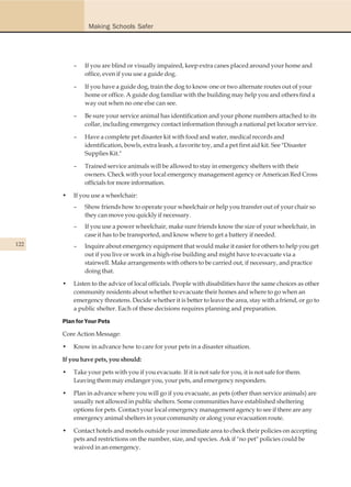 Making Schools Safer




          –   If you are blind or visually impaired, keep extra canes placed around your home and
              office, even if you use a guide dog.

          –   If you have a guide dog, train the dog to know one or two alternate routes out of your
              home or office. A guide dog familiar with the building may help you and others find a
              way out when no one else can see.

          –   Be sure your service animal has identification and your phone numbers attached to its
              collar, including emergency contact information through a national pet locator service.

          –   Have a complete pet disaster kit with food and water, medical records and
              identification, bowls, extra leash, a favorite toy, and a pet first aid kit. See "Disaster
              Supplies Kit."

          –   Trained service animals will be allowed to stay in emergency shelters with their
              owners. Check with your local emergency management agency or American Red Cross
              officials for more information.

      •   If you use a wheelchair:
          –   Show friends how to operate your wheelchair or help you transfer out of your chair so
              they can move you quickly if necessary.
          –   If you use a power wheelchair, make sure friends know the size of your wheelchair, in
              case it has to be transported, and know where to get a battery if needed.
122       –   Inquire about emergency equipment that would make it easier for others to help you get
              out if you live or work in a high-rise building and might have to evacuate via a
              stairwell. Make arrangements with others to be carried out, if necessary, and practice
              doing that.

      •   Listen to the advice of local officials. People with disabilities have the same choices as other
          community residents about whether to evacuate their homes and where to go when an
          emergency threatens. Decide whether it is better to leave the area, stay with a friend, or go to
          a public shelter. Each of these decisions requires planning and preparation.

      Plan for Your Pets

      Core Action Message:

      •   Know in advance how to care for your pets in a disaster situation.

      If you have pets, you should:

      •   Take your pets with you if you evacuate. If it is not safe for you, it is not safe for them.
          Leaving them may endanger you, your pets, and emergency responders.

      •   Plan in advance where you will go if you evacuate, as pets (other than service animals) are
          usually not allowed in public shelters. Some communities have established sheltering
          options for pets. Contact your local emergency management agency to see if there are any
          emergency animal shelters in your community or along your evacuation route.

      •   Contact hotels and motels outside your immediate area to check their policies on accepting
          pets and restrictions on the number, size, and species. Ask if "no pet" policies could be
          waived in an emergency.
 