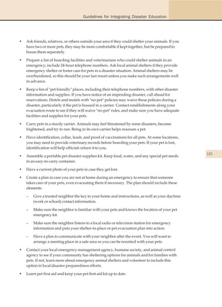 Guidelines for Integrating Disaster Education




•   Ask friends, relatives, or others outside your area if they could shelter your animals. If you
    have two or more pets, they may be more comfortable if kept together, but be prepared to
    house them separately.

•   Prepare a list of boarding facilities and veterinarians who could shelter animals in an
    emergency; include 24-hour telephone numbers. Ask local animal shelters if they provide
    emergency shelter or foster care for pets in a disaster situation. Animal shelters may be
    overburdened, so this should be your last resort unless you make such arrangements well
    in advance.

•   Keep a list of "pet friendly" places, including their telephone numbers, with other disaster
    information and supplies. If you have notice of an impending disaster, call ahead for
    reservations. Hotels and motels with "no-pet" policies may waive these policies during a
    disaster, particularly if the pet is housed in a carrier. Contact establishments along your
    evacuation route to see if they will waive "no-pet" rules, and make sure you have adequate
    facilities and supplies for your pets.

•   Carry pets in a sturdy carrier. Animals may feel threatened by some disasters, become
    frightened, and try to run. Being in its own carrier helps reassure a pet.

•   Have identification, collar, leash, and proof of vaccinations for all pets. At some locations,
    you may need to provide veterinary records before boarding your pets. If your pet is lost,
    identification will help officials return it to you.
                                                                                                     123
•   Assemble a portable pet disaster supplies kit. Keep food, water, and any special pet needs
    in an easy-to-carry container.

•   Have a current photo of your pets in case they get lost.

•   Create a plan in case you are not at home during an emergency to ensure that someone
    takes care of your pets, even evacuating them if necessary. The plan should include these
    elements:

    –   Give a trusted neighbor the key to your home and instructions, as well as your daytime
        (work or school) contact information.

    –   Make sure the neighbor is familiar with your pets and knows the location of your pet
        emergency kit.

    –   Make sure the neighbor listens to a local radio or television station for emergency
        information and puts your shelter-in-place or pet evacuation plan into action.

    –   Have a plan to communicate with your neighbor after the event. You will want to
        arrange a meeting place in a safe area so you can be reunited with your pets.

•   Contact your local emergency management agency, humane society, and animal control
    agency to see if your community has sheltering options for animals and for families with
    pets. If not, learn more about emergency animal shelters and volunteer to include this
    option in local disaster preparedness efforts.

•   Learn pet first aid and keep your pet first aid kit up to date.
 