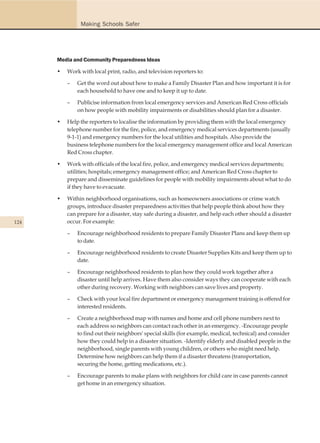 Making Schools Safer




      Media and Community Preparedness Ideas

      •   Work with local print, radio, and television reporters to:

          –   Get the word out about how to make a Family Disaster Plan and how important it is for
              each household to have one and to keep it up to date.

          –   Publicise information from local emergency services and American Red Cross officials
              on how people with mobility impairments or disabilities should plan for a disaster.

      •   Help the reporters to localise the information by providing them with the local emergency
          telephone number for the fire, police, and emergency medical services departments (usually
          9-1-1) and emergency numbers for the local utilities and hospitals. Also provide the
          business telephone numbers for the local emergency management office and local American
          Red Cross chapter.

      •   Work with officials of the local fire, police, and emergency medical services departments;
          utilities; hospitals; emergency management office; and American Red Cross chapter to
          prepare and disseminate guidelines for people with mobility impairments about what to do
          if they have to evacuate.

      •   Within neighborhood organisations, such as homeowners associations or crime watch
          groups, introduce disaster preparedness activities that help people think about how they
          can prepare for a disaster, stay safe during a disaster, and help each other should a disaster
124       occur. For example:

          –   Encourage neighborhood residents to prepare Family Disaster Plans and keep them up
              to date.

          –   Encourage neighborhood residents to create Disaster Supplies Kits and keep them up to
              date.

          –   Encourage neighborhood residents to plan how they could work together after a
              disaster until help arrives. Have them also consider ways they can cooperate with each
              other during recovery. Working with neighbors can save lives and property.

          –   Check with your local fire department or emergency management training is offered for
              interested residents.

          –   Create a neighborhood map with names and home and cell phone numbers next to
              each address so neighbors can contact each other in an emergency. -Encourage people
              to find out their neighbors' special skills (for example, medical, technical) and consider
              how they could help in a disaster situation. -Identify elderly and disabled people in the
              neighborhood, single parents with young children, or others who might need help.
              Determine how neighbors can help them if a disaster threatens (transportation,
              securing the home, getting medications, etc.).

          –   Encourage parents to make plans with neighbors for child care in case parents cannot
              get home in an emergency situation.
 