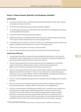 Guidelines for Integrating Disaster Education




Annex 5: School Disaster Reduction and Readiness Checklist*

ACTION STEPS

1.   Convene local school safety committee representing administration, faculty, staff, students
     and parents, and local community.

2.   Study the school safety planning and action steps below together.

3.   As needed assign sub groups or individuals to be responsible for investigating and making
     recommendations for each task.

4.   Create plan based on task group recommendations.

5.   Implement the plan, involving the whole school community, setting milestones and taking
     action steps to achieve risk reduction and response preparedness.

6.   Communicate and coordinate as needed with education authorities using the resources and
     support available, and advising them of resource and support needs.

7.   Review and revise the plan as necessary, at least annually.

8.   Be sure to keep all staff, parents/guardians, and students advised about the plan.

Assessment and Planning

•    An ongoing school safety committee has been established to lead disaster risk reduction         127
     and disaster response planning in our school. We hold regular meetings (including staff,
     parents/guardians, students and local community leaders)

•    We have learned about local resources and assets (egs. fire extinguishers, first aid kits,
     people with response skills, generator, ladder, search and rescue equipment)
     public sources, and discussed shared use of resources post disaster.

•    We have researched historical events and current scientific studies and considered all of the
     different hazards that could affect us. We are aware of the needs of vulnerable groups or
     individuals such as young children, students with disabilities, and language minorities, as
     well as the concerns of staff, students, parents and community.

•    We have site and neighborhood maps and have identified alternate staging and evacuation
     locations.

•    We have assessed and are addressing physical risks posed by buildings, building non
     structural elements and building contents, and hazards in our neighborhood.

•    We have evacuation plans, including safe assembly areas, evacuation routes, safe havens
     and alternatives, buddy system. Student transportation systems have plans to take
     students to nearest safe school in case of disaster during student commute. Parents/
     guardians are informed of location of all possible safe havens for reunification. The
     evacuation plan has been shared with the nearest police, fire and hospital officials and
     established communication and understanding in advance of emergency situations.


* Source: Risk RED: Risk Reduction Education for Disasters (July 15, 2008) www.riskred.org
 