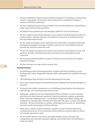 Making Schools Safer




      •   We have established a communication system for emergencies, including a warning system
          wherever appropriate. All necessary contact information is available for emergency
          response and family reunification.

      •   We have established student release procedures to ensure that children are released only to
          adults approved by parents/guardians.

      •   If needed we have planned to provide emergency shelter for our local community.

      •   We have a plan for educational continuity for our students including alternate locations to
          continue classes, alternate schedules and methods of instruction as needed and secure
          back up of educational records.

      •   We have plans and regular contact with local news media (radio, newspapers, television)
          planning and emergency messages to families, and to use our school based activities to
          promote risk reduction community wide.

      •   We provide significant practical local disaster risk awareness and reduction activity at all
          age levels, through school based activities and projects and/or through the formal
          curriculum.

      •   We encourage staff and students to prepare for disasters at home and provide support
          material for doing so.

      •   We have insurance coverage to pool economic risks.
128
      Physical Protection

      •   Our building has been located appropriately, designed and built according to current
          building codes/safety standards for disaster safety, and inspected by a qualified structural
          engineer.

      •   The building has been checked by local fire department for fire safety.

      •   If our school required repair or retrofit, this has been completed with minimal disruption of
          education.

      •   We practice preventative maintenance on our buildings, protecting them from damp and
          other damage, and repairing damage when it occurs.

      •   Earthquake, windstorm: We have fastened tall and heavy furniture, secured computers,
          televisions and other electronic equipment, hazardous materials, supplies, propane gas
          tanks, water tanks, lighting fixtures, roof elements, railings and parapets, heating and
          cooling devices, storage tanks and other items that could kill, injure, or impair educational
          continuity. We have put latches on cabinets, and hung pictures securely on closed hooks
          to protect ourselves from injury and financial losses.

      •   Flood, storm, volcanic eruption, landslide, avalanche, tornado: We know about early
          warning systems in use in our community and have plans to respond to these in order to
          move people and assets to safety.

      •   We have smoke detectors, fire alarms, automatic sprinkler systems, fire hoses, fire
          extinguishers, and automatic emergency lighting, and maintain these. Our building exit
          routes are marked.
 