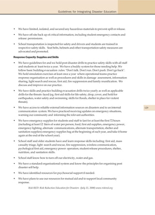 Guidelines for Integrating Disaster Education




•   We have limited, isolated, and secured any hazardous materials to prevent spill or release.

•   We have off site back up of critical information, including student emergency contacts and
    release permissions.

•   School transportation is inspected for safety and drivers and students are trained in
    respective safety skills. Seat belts, helmets and other transportation safety measures are
    advocated and promoted.

Response Capacity: Supplies and Skills

•   We have guidelines for and we hold post disaster drills to practice safety skills with all staff
    and students at least twice a year. We have a buddy system for those needing help. We
    follow basic building evacuation rules: "Don't talk. Don't run. Don't push. Don't go back".
    We hold simulation exercises at least once a year where operational teams practice
    response organisation as well as procedures and skills in damage assessment, information
    sharing, light search and rescue, first aid, fire suppression and family reunification. We
    discuss and improve on our practice.

•   We have skills and practice building evacuation drills twice yearly as well as applicable
    drills for the threats faced (eg. first aid skills for life safety, drop, cover, and hold for
    earthquakes, water safety and swimming skills for floods, shelter in place for violent
    threats).

•   We have access to reliable external information sources on disasters and to an internal            129
    communication system. We have practiced receiving updates on emergency situations,
    warning our community and informing the relevant authorities.

•   We have emergency supplies for students and staff to last for at least the first 72 hours
    (including at least 12 liters of water per person, food, first aid supplies, emergency power,
    emergency lighting, alternate communications, alternate transportation, shelter and
    sanitation supplies) emergency supplies bag at the beginning of each year, and take it home
    again at the end of the school year).

•   School staff and older students have and learn response skills including: first aid, mass
    casualty triage, light search and rescue, fire suppression, wireless communication,
    pychological first aid, emergency power operation, student release procedures, shelter,
    nutrition, and sanitation skills.

•   School staff know how to turn off our electricity, water and gas.

•   We have a standard organisational system and know the principles for organising post
    disaster self help.

•   We have identified resources for psychosocial support if needed.

•   We have plans to use our resources for mutual aid and to support local community
    response.
            Risk RED: Risk Reduction Education for Disasters (July 15, 2008) www.riskred.org
 