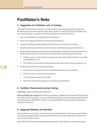 Making Schools Safer




      Facilitator's Note
      1. Suggestions for Facilitators prior to Training
      Although the most effective trainers are able to address the emerging needs of trainees in a
      flexible manner, the following notes offer a basic outline of activities that TLC facilitators may
      use to lead trainings. To prepare for training, facilitators may find it useful to:

      •   Review the Module Learning Objectives listed above,

      •   Review the Suggested Methods and Activities listed below,

      •   Assess the anticipated knowledge needs, interests, and constraints of trainees,

      •   Identify additional potentially effective activities suitable for their particular trainees,

      •   Review related background literature on School Safety in India, this can include but is not
          limited to the reference material listed at the end of this document and the modules,

          o   Prepare your own notes so that you may convey the relevant information in a way that
              is comfortable for you.

          o   Do not feel constrained by the information on the slides-this is merely a guide for you.

130   •   Prepare materials for the training, including:

          o   Powerpoint or other presentation materials including revisions if desired

          o   Print-outs or any other necessary handouts

          o   Tools and props needed for activities

          o   Rewards or treats to encourage involvement and participation



      2. Facilitator Requirements during Training
      Total Time: Approximately 1hour 30minutes

      Items and Materials needed: PowerPoint presentation, whiteboard and marker OR blackboard
      and chalk, module materials, your own notes based on those materials, handout on KGBV girls
      school, handout on Risk RED's "Go Bag" activity, Risk RED's Family Disaster Plan handout,
      "Riskland" handouts.



      3. Suggested Methods and Activities
      This module is covers 2 areas: disaster education in the curriculum, and empowering children
      as disaster managers in their community. Both of these areas will explain fun and interactive
      ways of achieving those aims.

      Spend the first 5 minutes introducing the presentation, via the objectives and contents pages.
 