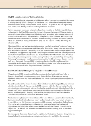 Guidelines for Integrating Disaster Education




Why DRR education in schools? 2 slides, 10 minutes

The main reason that the integration of DRR into the school curricula is being advocated is due
to the targets set by the 3rd Priority for Action for the UN's International Strategy for Disaster
Reduction (ISDR) Hyogo Framework for Action 2005-15. The quotes on this first explanatory
slide are the areas directly related to teaching and action in schools.

Further reasons are numerous, so just a few have been provided on the following slide. Some
explanation for the UN's Millennium Development Goals may be required. The goal related to
universal primary school education will be furthered if schools are safer, because parents will
be more likely to send their children to school if they believe them to be safe. Schools are very
important within communities as places for protection during disasters, and centres for social
action and interaction during normal times. They can also serve as a centre of learning and
action for DRR.

Educating children and teachers about disaster safety can help to achieve "bottom-up" safety in
schools, implementing measures to make then safer. "Bottom-up" means ideas and actions that
have originated at the small, community level, and have then been used on a larger wider scale
in the region. The opposite is "top-down". These are policies and actions that have originated on
the international, national or state level and attempt to filter down to smaller areas. A balance
between these two strategies is favourable, turning "bottom-up" action into "top-down" policy.
"Bottom-up" strategies are usually more sustainable at the local level because they are owned
and run by the people there, and DRR education and action should spread through the
community, having longer-lasting effect. Lastly, children are the most vulnerable group in           131
disaster situations, so it is our duty to ensure their protection.


Scientific Education and Strategies for Integration - 2 slides 15 minutes:

A key element of DRR education within the school curriculum is scientific knowledge of
disasters. This already exists in many forms in the curricula in different areas, such as
geography, math, earth and natural sciences, etc, but a more explicit programme is required in
most cases.

Research has shown that in schools across the world there is not often a good balance between
scientific disaster knowledge and practical DRR measures related to that knowledge. So, it is
important to stress that one side without the other has much less impact. Scientific knowledge is
needed, but if it does not follow up with practical preparedness and mitigation education, it
will not have lasting effect. Similarly, education on preparedness will not be as effective if
children do not understand the reasons behind the advice.

Another necessary balance required in terms of the scale of hazard education. In some schools,
the international and national context is very well explained, with a wide variety of hazards
covered. However, this then rarely focuses in on DRR measures for hazards in the local areas.
Conversely, schools that have a strong focus on the main local hazard and methods of
preparedness and mitigation fail to cover other local hazards and disaster examples on the
larger scale. The need for this balance is further stressed in the following slide, as one of the
suggested strategies.

The strategies in the second slide should be explained to the teachers. There is a strong focus on
forging links with local and national institutions, whether they are NGOs, Government,
 