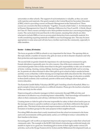 Making Schools Safer




      universities or other schools. The support of such institutions is valuable, as they can assist
      with expertise and materials. One good example is the Central Board for Secondary Education
      (CBSE), which is providing courses on Disaster Management at the National level. These
      courses are covered in the three textbooks: "Together, Towards a Safer India", I - An Introduction
      to Disaster Management for Class 8; II - Making a Difference for Class 9; and III - A Stride Ahead
      for Class 10. These courses can help to solve them problem teachers face concerning teaching for
      exams. The curriculum is focused heavily in this manner, meaning that schools are often
      reluctant to include DRR as it serves an unwanted distraction from examinable material. It is
      worth considering acquiring materials on DRR in your local language also. This may be more
      appropriate in some areas and will also have a further reach into the community, especially to
      older members.



      Gender – 3 slides, 20 minutes:

      The focus on gender in DRR in schools is very important for the future. The opening slide on
      this topic details a number of reasons why girls are more at risk in disaster situations and why
      their protection and empowerment is vital.

      The second slide on gender details the importance of a safe learning environment for girls.
      Female attendance is generally poor, for a few reasons. One of the most common is that
      conventional gender roles in India mean that it is the girls' responsibility to take care of matters
132   at home; cooking, cleaning, raising siblings, learning useful household skills such as sewing,
      etc. So parents are often reluctant to allow their girls to go to school as help is needed at home,
      and they worry at that they will be missing out on important skills education for life. It has been
      shown that by improving the safety of schools and increasing the range of education available
      to them (both academic and vocational), parents will be more willing to allow their girls to
      receive education.

      The Kasturba Gandhi Balika Vidyalaya (KGBV) girls' boarding school in Kanahuli, Bihar is a
      good example of innovative practice in a difficult situation. Please give the teachers a handout
      of the case study for this school.

      Empowering girls as disaster managers in their community through DRR activities and
      education is an effective way of reducing future vulnerability. Their knowledge will transfer to
      others in their community and will stay with them for their life in the future.

      Creating teams or clubs for girls to become responsible for safety in their school and to pass on
      the message at home is a positive method, as it gives them a role that is different to the typical
      gender roles. This kind of education and empowerment could also be used to encourage the
      formation of mothers groups for the same purpose in their neighbourhoods.

      Providing DRR education that is easily transferred from the school environment to the home
      and work environments will be particularly useful, as it will help to reduce vulnerability for
      their families in the future.

      Increasing girls' self-worth is an important step towards empowering to make their school and
      community safer. The example in the KGBV Girls School of introducing worldwide female role
      models to aspire to is a good one. Sensitising girls in terms of their rights under various UN
      activities, such as the Hyogo Framework for Action and the Millennium Development Goals, as
 