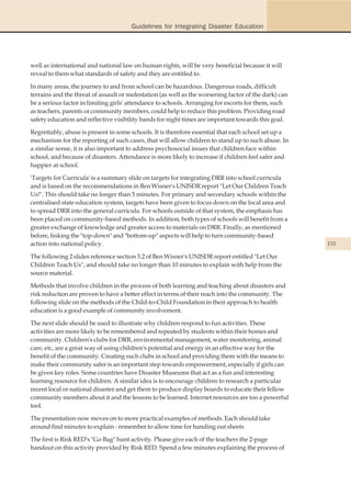Guidelines for Integrating Disaster Education




well as international and national law on human rights, will be very beneficial because it will
reveal to them what standards of safety and they are entitled to.

In many areas, the journey to and from school can be hazardous. Dangerous roads, difficult
terrains and the threat of assault or molestation (as well as the worsening factor of the dark) can
be a serious factor in limiting girls' attendance to schools. Arranging for escorts for them, such
as teachers, parents or community members, could help to reduce this problem. Providing road
safety education and reflective visibility bands for night times are important towards this goal.

Regrettably, abuse is present in some schools. It is therefore essential that each school set up a
mechanism for the reporting of such cases, that will allow children to stand up to such abuse. In
a similar sense, it is also important to address psychosocial issues that children face within
school, and because of disasters. Attendance is more likely to increase if children feel safer and
happier at school.

'Targets for Curricula' is a summary slide on targets for integrating DRR into school curricula
and is based on the recommendations in Ben Wisner's UNISDR report "Let Our Children Teach
Us!". This should take no longer than 5 minutes. For primary and secondary schools within the
centralised state education system, targets have been given to focus down on the local area and
to spread DRR into the general curricula. For schools outside of that system, the emphasis has
been placed on community-based methods. In addition, both types of schools will benefit from a
greater exchange of knowledge and greater access to materials on DRR. Finally, as mentioned
before, linking the "top-down" and "bottom-up" aspects will help to turn community-based
action into national policy.                                                                          133

The following 2 slides reference section 3.2 of Ben Wisner's UNISDR report entitled "Let Our
Children Teach Us", and should take no longer than 10 minutes to explain with help from the
source material.

Methods that involve children in the process of both learning and teaching about disasters and
risk reduction are proven to have a better effect in terms of their reach into the community. The
following slide on the methods of the Child-to-Child Foundation in their approach to health
education is a good example of community involvement.

The next slide should be used to illustrate why children respond to fun activities. These
activities are more likely to be remembered and repeated by students within their homes and
community. Children's clubs for DRR, environmental management, water monitoring, animal
care, etc, are a great way of using children's potential and energy in an effective way for the
benefit of the community. Creating such clubs in school and providing them with the means to
make their community safer is an important step towards empowerment, especially if girls can
be given key roles. Some countries have Disaster Museums that act as a fun and interesting
learning resource for children. A similar idea is to encourage children to research a particular
recent local or national disaster and get them to produce display boards to educate their fellow
community members about it and the lessons to be learned. Internet resources are too a powerful
tool.

The presentation now moves on to more practical examples of methods. Each should take
around find minutes to explain - remember to allow time for handing out sheets

The first is Risk RED's "Go Bag" hunt activity. Please give each of the teachers the 2-page
handout on this activity provided by Risk RED. Spend a few minutes explaining the process of
 