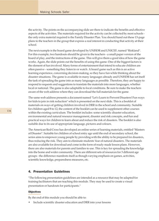 Making Schools Safer




      the activity. The points on the accompanying slide are there to indicate the benefits and effective
      aspects of the activities. The materials required for the activity can be collected by most schools -
      the only extra material required is the Family Disaster Plan. You should hand out these 13-page
      plans to the teachers in the group that express a real interest in conducting that activity at their
      school.

      The next example is the board game developed by UNISDR and UNICEF, named "Riskland".
      For this example, two handouts should be given to the teachers - a small paper version of the
      board of play, and the instructions of the game. This will give them a good idea of how the game
      works. Again, the slide points out the benefits of using this game. One of the biggest factors is
      the element of fun involved. Many forms of entertainment that intend to educate children are
      often passive - something they listen to or watch. A board game such as this is an active
      learning experience, concerning decision-making, so they have fun while thinking about the
      disaster situations. The game is available in many languages already and UNISDR has set itself
      the task of spreading the game into as many languages as possible. Therefore, they are happy to
      respond to requests and suggestions to translate the materials into more languages, whether
      local or national. The game is also adaptable to local conditions. Be sure to make the teachers
      aware of the web address where they can download the full materials for the game.

      The same web address presents a document named "Let's Learn to Prevent Disasters! Fun ways
      for kids to join in risk reduction" which is presented on the next slide. This is a booklet of
      materials on ways of getting children involved in DRR in the school and community. Suitable
      for children aged 8 to 12, the content of the booklet can be used to supplement other courses
134
      within the existing curriculum. The booklet includes: some scientific disaster education,
      environmental and natural resource management, disaster and risk concepts, and fun and
      practical ways for children to learn about and reduce the risk of disasters. The booklet is also
      suitable due to its use of appropriate language, pictures and colours.

      The American Red Cross has developed an online series of learning materials, entitled "Masters
      of Disaster". Suitable for children of school entry age until the end of secondary school, the
      series aims to empower young people by providing with the ability to be prepared for disasters,
      thus reducing the risk. They aim to eliminate students' fear of natural disasters. The materials
      are also available for download and come in the form of ready-made lesson plans. However,
      there are also materials for parents and families to use. This is key for spreading the knowledge
      into the home and wider community. There are different sets of resources for 3 different age
      groups - the difference manifests itself as though varying emphasis on games, activities,
      scientific knowledge, preparedness measures, etc.



      4. Presentation Guidelines
      "The following presentation guidelines are intended as a resource that may be adapted for
      training facilitators that are teaching this module. They may be used to create a visual
      presentation or handouts for participants."

      Objectives

      By the end of this module you should be able to:
      •   Include scientific disaster education and DRR into your lessons
 