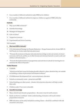 Guidelines for Integrating Disaster Education




•    Use a number of different methods to make DRR fun for children

•    Use a number of different methods to empower children as agents of DRR within the
     community

Contents

I.   Why teach DRR in Schools?

II. Scientific Knowledge

III. Strategies for Integration

IV. Girls in School

V. Targets for Curricula

VI. Experimental and Active Learning

VII. Examples

I.   Why teach DRR in Schools?

•    UN’s International Strategy for Disaster Reduction – Hyogo Framework for Action 2005-15,
     3rd Priority for Action states that education must:

•    “Promote the inclusion of disaster risk reduction knowledge in relevant sections of school
     curricula at all levels and the use of other formal and informal channels to reach youth and      135
     children with information…”

•    “Promote the implementation of programmes and activities in schools for learning how to
     minimise the effects of hazards.”

Further Reasons

•    UNISDR –

     “Schools are the best venues for forging durable collective values; therefore they are suitable
     for building a culture of prevention and disaster resilience”

•    UN Millennium Development Goal - universal primary education

•    Schools as community centre – protection and DRR

•    School buildings are often unsafe – disaster risk reduction education will help to make
     them safer

•    Children under 15 are most vulnerable

II. Scientific Knowledge

•    Many schools teach disaster preparedness – the same is true for earth sciences

•    Rarely are the two combined – better understanding of disasters will result in better
     preparedness measures

•    DRR education can be easily included in existing classes – should be combined with risk
     awareness and action
 