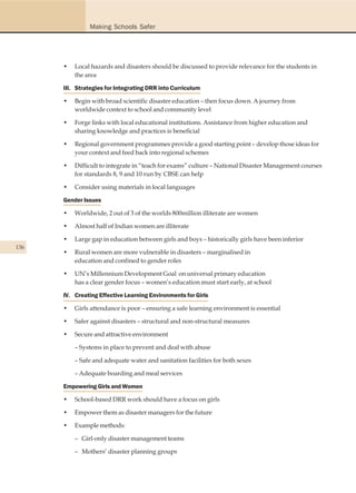 Making Schools Safer




      •   Local hazards and disasters should be discussed to provide relevance for the students in
          the area

      III. Strategies for Integrating DRR into Curriculum

      •   Begin with broad scientific disaster education – then focus down. A journey from
          worldwide context to school and community level

      •   Forge links with local educational institutions. Assistance from higher education and
          sharing knowledge and practices is beneficial

      •   Regional government programmes provide a good starting point – develop those ideas for
          your context and feed back into regional schemes

      •   Difficult to integrate in “teach for exams” culture – National Disaster Management courses
          for standards 8, 9 and 10 run by CBSE can help

      •   Consider using materials in local languages

      Gender Issues

      •   Worldwide, 2 out of 3 of the worlds 800million illiterate are women

      •   Almost half of Indian women are illiterate

      •   Large gap in education between girls and boys – historically girls have been inferior
136
      •   Rural women are more vulnerable in disasters – marginalised in
          education and confined to gender roles

      •   UN’s Millennium Development Goal on universal primary education
          has a clear gender focus – women’s education must start early, at school

      IV. Creating Effective Learning Environments for Girls

      •   Girls attendance is poor – ensuring a safe learning environment is essential

      •   Safer against disasters – structural and non-structural measures

      •   Secure and attractive environment

          – Systems in place to prevent and deal with abuse

          – Safe and adequate water and sanitation facilities for both sexes

          – Adequate boarding and meal services

      Empowering Girls and Women

      •   School-based DRR work should have a focus on girls

      •   Empower them as disaster managers for the future

      •   Example methods:

          – Girl-only disaster management teams

          – Mothers’ disaster planning groups
 