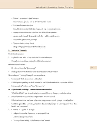 Guidelines for Integrating Disaster Education




     – Literacy sessions for local women

     – Involve head girl and boy in development of plans

     – Promote female self-worth

     – Equality in essential skills development, e.g. swimming lessons

     – DRR education relevant for home and work environments

     – Assess male/female disaster knowledge – address differences

     – Escorts for girls school journeys

     – Systems for reporting abuse

     – Help with psycho-social effects of disasters

V.   Targets for Curricula

Centralised systems:

•    Explicitly deal with locally relevant hazards and DRR

•    Complements existing materials within other courses

Decentralised systems:

•    Developed from the “bottom-up”                                                             137

•    Participation from students, teachers and community members

Networks and Training Materials made available:

•    Community Risk Assessment for teachers

•    Exchange and pooling of skills, resources and experiences in DRR between schools

•    Incorporating “bottom-up” into “top-down”

VI. Experimental Learning – ”The Child-to-Child Foundation

•    “Child-to-Child” learning directly involves children in the process of education

•    Involves them in decision-making in terms of what to learn

•    Effective in national and local education programmes, youth groups, pre-school, etc

•    Children spread the knowledge to other children of younger or same age, as well as their
     family and community

•    Children as “agents of change”

     – Links actions in the classroom to actions at home

     – Links learning with action

     – Developed over a long period – not one-off lessons
 