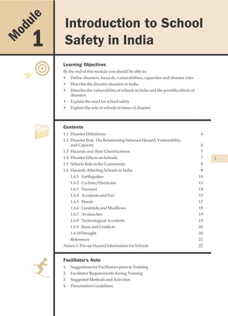 u le                         Introduction to School Safety in India

                 Introduction to School
    od
M        1       Safety in India
                Learning Objectives
                By the end of this module you should be able to:
                •    Define disasters, hazards, vulnerabilities, capacities and disaster risks
                •    Describe the disaster situation in India
                •    Describe the vulnerability of schools in India and the possible effects of
                     disasters
                •    Explain the need for school safety
                •    Explain the role of schools in times of disaster



                Contents
                1.1 Disaster Definitions                                                           4
                1.2 Disaster Risk: The Relationship between Hazard, Vulnerability,
                    and Capacity                                                                   4
                1.3 Hazards and their Classifications                                              5
                1.4 Disaster Effects on Schools                                                    7   3
                1.5 Schools Role in the Community                                                  8
                1.6 Hazards Affecting Schools in India                                             9
                     1.6.1 Earthquakes                                                            10
                     1.6.2 Cyclone/Hurricane                                                      13
                     1.6.3 Tsunami                                                                14
                     1.6.4 Accidents and Fire                                                     15
                     1.6.5 Floods                                                                 17
                     1.6.6 Landslide and Mudflows                                                 18
                     1.6.7 Avalanches                                                             19
                     1.6.8 Technological Accidents                                                19
                     1.6.9 Riots and Conflicts                                                    20
                     1.6.10 Drought                                                               20
                     References                                                                   21
                Annex 1: Pin-up Hazard Information for Schools                                    22


                Facilitator's Note
                1.   Suggestions for Facilitators prior to Training
                2.   Facilitator Requirements during Training
                3.   Suggested Methods and Activities
                4.   Presentation Guidelines
 