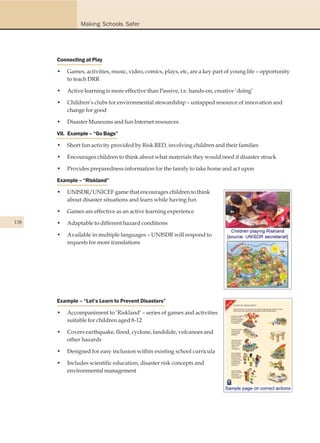 Making Schools Safer




      Connecting at Play

      •   Games, activities, music, video, comics, plays, etc, are a key part of young life – opportunity
          to teach DRR

      •   Active learning is more effective than Passive, i.e. hands-on, creative ‘doing’

      •   Children’s clubs for environmental stewardship – untapped resource of innovation and
          change for good

      •   Disaster Museums and fun Internet resources

      VII. Example – “Go Bags”

      •   Short fun activity provided by Risk RED, involving children and their families

      •   Encourages children to think about what materials they would need if disaster struck

      •   Provides preparedness information for the family to take home and act upon

      Example – “Riskland”

      •   UNISDR/UNICEF game that encourages children to think
          about disaster situations and learn while having fun

      •   Games are effective as an active learning experience
138   •   Adaptable to different hazard conditions

      •   Available in multiple languages – UNISDR will respond to
          requests for more translations




      Example – “Let’s Learn to Prevent Disasters”

      •   Accompaniment to ‘Riskland’ – series of games and activities
          suitable for children aged 8-12

      •   Covers earthquake, flood, cyclone, landslide, volcanoes and
          other hazards

      •   Designed for easy inclusion within existing school curricula

      •   Includes scientific education, disaster risk concepts and
          environmental management
 