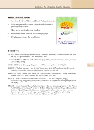 Guidelines for Integrating Disaster Education




Example – Masters of Disaster

•   American Red Cross “Masters of Disaster” educational series

•   Aims to empower children and reduce fear of disasters via
    preparedness education

•   Materials for both teachers and families

•   Ready-made lesson plans for 3 different age groups

•   Directly addresses psycho-social issues




References
AIDMI – "School-based Disaster Risk Reduction: Lessons for South Asia", southasiadisasters.net, Issue
   49, July 2008, published by AIDMI, Ahmedabad, India

American Red Cross – "Masters of Disaster" home page, http://www.redcross.org/disaster/masters/
   [Accessed 19/11/08]

Child-to-Child Trust - Homepage, http://www.child-to-child.org [Accessed 19/11/08]                      139
Risk RED – "'Go Bag' Scavenger Hunt Activity" instructions, April 2007, Adobe Acrobat Document,
    http://www.riskred.org/activities/baghunt.pdf [Accessed 19/11/08]

Risk RED – "Family Disaster Plan", March 2007, Adobe Acrobat Document, http://www.redcross.org/
    images/pdfs/code/family_disaster_plan.pdf [Accessed 19/11/08]

UNISDR – "'Let's Learn to Prevent Disasters!' educational kit and Riskland game", http://
   www.unisdr.org/eng/public_aware/world_camp/2004/pa-camp04-riskland-eng.htm [Accessed
   19/11/08]

UNISDR – System Thematic Cluster/Platform on Knowledge and Education, prepared by Ben Wisner,
   "Let Our Children Teach Us!: A Review of the Role of Education and Knowledge in Disaster Risk
   Reduction", July 2006, published by Books for Change, Bangalore, India; and Adobe Acrobat
   Document, http://www.unisdr.org/eng/task%20force/working%20groups/knowledge-
   education/docs/Let-our-Children-Teach-Us.pdf [Accessed 19/11/08]
 