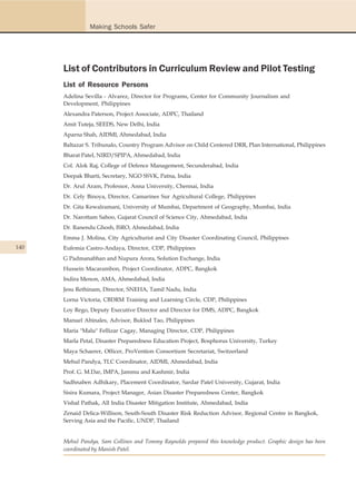 Making Schools Safer




      List of Contributors in Curriculum Review and Pilot Testing
      List of Resource Persons
      Adelina Sevilla - Alvarez, Director for Programs, Center for Community Journalism and
      Development, Philippines
      Alexandra Paterson, Project Associate, ADPC, Thailand
      Amit Tuteja, SEEDS, New Delhi, India
      Aparna Shah, AIDMI, Ahmedabad, India
      Baltazar S. Tribunalo, Country Program Advisor on Child Centered DRR, Plan International, Philippines
      Bharat Patel, NIRD/SPIPA, Ahmedabad, India
      Col. Alok Raj, College of Defence Management, Secunderabad, India
      Deepak Bharti, Secretary, NGO SSVK, Patna, India
      Dr. Arul Aram, Professor, Anna University, Chennai, India
      Dr. Cely Binoya, Director, Camarines Sur Agricultural College, Philippines
      Dr. Gita Kewalramani, University of Mumbai, Department of Geography, Mumbai, India
      Dr. Narottam Sahoo, Gujarat Council of Science City, Ahmedabad, India
      Dr. Ranendu Ghosh, ISRO, Ahmedabad, India
      Emma J. Molina, City Agriculturist and City Disaster Coordinating Council, Philippines
140   Eufemia Castro-Andaya, Director, CDP, Philippines
      G Padmanabhan and Nupura Arora, Solution Exchange, India
      Hussein Macarambon, Project Coordinator, ADPC, Bangkok
      Indira Menon, AMA, Ahmedabad, India
      Jesu Rethinam, Director, SNEHA, Tamil Nadu, India
      Lorna Victoria, CBDRM Training and Learning Circle, CDP, Philippines
      Loy Rego, Deputy Executive Director and Director for DMS, ADPC, Bangkok
      Manuel Abinales, Advisor, Buklod Tao, Philippines
      Maria "Malu" Fellizar Cagay, Managing Director, CDP, Philippines
      Marla Petal, Disaster Preparedness Education Project, Bosphorus University, Turkey
      Maya Schaerer, Officer, ProVention Consortium Secretariat, Switzerland
      Mehul Pandya, TLC Coordinator, AIDMI, Ahmedabad, India
      Prof. G. M.Dar, IMPA, Jammu and Kashmir, India
      Sadhnaben Adhikary, Placement Coordinator, Sardar Patel University, Gujarat, India
      Sisira Kumara, Project Manager, Asian Disaster Preparedness Center, Bangkok
      Vishal Pathak, All India Disaster Mitigation Institute, Ahmedabad, India
      Zenaid Delica-Willison, South-South Disaster Risk Reduction Advisor, Regional Centre in Bangkok,
      Serving Asia and the Pacific, UNDP, Thailand


      Mehul Pandya, Sam Collines and Tommy Raynolds prepared this knowledge product. Graphic design has been
      coordinated by Manish Patel.
 
