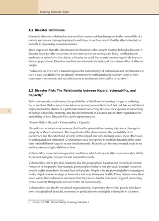 Making Schools Safer




    1.1 Disaster Definitions
    Generally disaster is defined as an event that causes sudden disruption to the normal life of a
    society and causes damage to property and lives, to such an extent that the affected society is
    not able to cope using its own resources.

    More important than the classification of disasters is the concept that lies behind a disaster. A
    disaster is not just the occurrence of an event such as an earthquake, flood, conflict, health
    epidemic or an industrial accident; a disaster occurs if that event/process negatively impacts
    human populations. Disasters combine two elements: hazard, and the vulnerability of affected
    people.

    "A disaster occurs when a hazard exposes the vulnerability of individuals and communities in
    such a way that their lives are directly threatened or sufficient harm has been done to their
    community's economic and social structure to undermine their ability to survive."



    1.2 Disaster Risk: The Relationship between Hazard, Vulnerability, and
    Capacity1
    Risk is commonly used to mean the probability or likelihood of meeting danger or suffering
    harm and loss. Risk is sometimes taken as synonymous with hazard but risk has an additional
    implication of the chance of a particular hazard occurring. It is also the exposure of something
4
    of human value (life, property, and the environment) to a hazard and is often regarded as the
    probability of loss. Disaster Risk can be represented as:

    Disaster Risk = Hazard u Vulnerability y Capacity

    Hazard is an event or an occurrence that has the potential for causing injuries or damage to
    property or the environment. The magnitude of the phenomenon, the probability of its
    occurrence and the extent and severity of the impact can vary. In many cases, these effects can
    be anticipated and estimated. Communities may be exposed to multiple hazards at the same
    time when different hazards occur simultaneously. Hazards can be concatenated, such as an
    earthquake causing landslides or fires.

    Vulnerability is a set of consequential conditions, which adversely affect a community's ability
    to prevent, mitigate, prepare for and respond to events.

    Vulnerability can be physical/material like the geographical location and the socio economic
    resources of the people. For example, poor people who have few physical/material resources
    usually suffer more from disaster than rich people. People who are poor might live on marginal
    lands, might have no savings or insurance and may be in poor health. These factors make them
    more vulnerable to disasters and mean that they have a harder time surviving and recovering
    from a calamity than people who are better off economically.

    Vulnerability can also be social and organisational. Experience shows that people who have
    been 'marginalised' in social, economic or political terms are highly vulnerable to disasters,


    1   From: AIDMI - School Safety Trainings Module 1
 