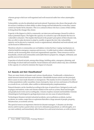 Introduction to School Safety in India




whereas groups which are well organised and well resourced suffer less when catastrophes
strike.

Vulnerability can also be attitudinal and motivational. Experience also shows that people who
do not have confidence in their ability to affect change and feel defeated by events they cannot
control are harder hit by disasters. This is in contrast to those who have a sense of their ability
to bring about the changes they desire.

Capacity is the degree to which a community can intervene and manage a hazard in order to
reduce potential impact. The higher the capacity of a school to cope with disaster the less it is
vulnerable to disasters. This implies that based on the people's perception of their disaster risk,
they are able to make decisions to adapt to, modify or ignore the risk. Like vulnerability,
capacity can be physical or material, social or organisational, attitudinal and motivational, and
can be found on different levels.

Therefore schools or communities are not helpless victims but have 'coping' mechanisms on
which to build for emergency response and recovery. A viable track to reduce vulnerability for
schools can be increasing their social and organisational capacities. These resources exist in
households, schools and communities and enable them to prepare for, mitigate, withstand, and
quickly recover from disaster.

Capacities of schools include, among other things, building safety, emergency planning, and
knowledge of school staff and students. Social relations and school culture may also contribute
to the capacity of a school to minimise the impact of a hazard.                                       5



1.3 Hazards and their Classifications2
There are many kinds of disasters and various classifications. Traditionally a distinction is
made between natural and man-made disasters. Identifiable human actions are the principal,
direct causes in man-made disasters or emergencies. This mainly involves situations in which
civilian populations suffer causalities, losses of property, basic services and means of livelihood
as a result of war, civil strife, other conflict or detrimental policy implementation.
Natural disasters can be classified according to the type of natural force: biological events such
as plague and malaria; water and climate related events such as cyclone, flood and drought;
and geophysical events such as earthquake, volcanic eruption, tsunami and landslide. Extreme
climatological, hydrological or geological processes are one cause of natural disasters.
Technological disasters include industrial accidents, server pollution accidents, nuclear
accidents, air crashes, major fires or explosions that affect a large amount of people, property,
infrastructure, or economic activity.
The speed of onset is an important criterion for disaster managers. A disaster can develop
slowly until it reaches a point where survival is ultimately jeopardised, as with droughts, or it
can start suddenly and immediately affect human lives and social structures, as with cyclones.




2   From: AIDMI - School Safety Trainings Module 1
 