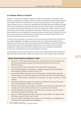 Introduction to School Safety in India




1.4 Disaster Effects on Schools3
Disasters can have several negative impacts on schools. Not all disasters strike the schools
directly and immediately. Sometimes schools are affected indirectly through students, staff and
their families. Schools can be affected also in short or long term phases. An example of direct
effect of disaster event on a school is an earthquake that damages the school building. Damages
to the school infrastructure are directly related to reduction in school hours, and consequently,
to a decrease in the quality of education. If a school is unusable, the children will have to go to
other schools, often in shifts, and their education suffers. School hours may also be cancelled
because teachers are busy helping their communities meet recovery needs. If students have been
left anxious, uprooted, out of classrooms for long periods or relocated to other facilities, this
disrupts their education and increases their stress.

An indirect effect of disasters on schools can be seen in increased dropout rates of students in
the wake of earthquakes, droughts or communal riots. It is a common for students to leave
school after a disaster event, either because their parents need them to work for their livelihood,
or because they are afraid of sending their children back to an unsafe school environment.
Additionally, children may feel unable to attend classes or have problems concentrating
because they are suffering from psychosocial impacts of disasters.

In Ahmedabad, municipal schools were closed for several months following the earthquake in
2001. After the communal riots of 2002 some schools were used as refugee camps. During the
                                                                                                      7
    Select School Disaster Incidents in India
    •     December 23, 1995. Nearly 425 people, many of them school children, perished as they
          tried to escape the flames during a school prize giving ceremony in the town of
          Dabwali, Haryana.
    •     January 26, 2001, Gujarat earthquake. 971 students and 31 teachers died.
    •     July 18, 2004, Kumbhkonam fire tragedy. A deadly fire raged through Lord Krishna
          School killing 93 children, all below the age of 11.
    •     December 26, 2004, South Indian tsunami. Thousands of school children and many
          teachers died or were reported missing in Tamil Nadu, and Andoman-Nicobar Islands.
    •     October 8, 2005, Kashmir earthquake. The death toll was huge, especially for school
          children.
    •     May 2006, Kashmir boat tragedy. The incident involved the drowning of one teacher
          and 21 school children in Wullar Lake of Kashmir.
    •     February 20, 2007, Kerala boat tragedy. 15 children and 3 teachers died when they were
          crossing a river with a tattered boat on their way back from a school picnic.
    •     April 16, 2008, Baroda bus tragedy. 47 students died traveling to a school in Baroda
          when the bus fell into the Narmada canal.
    •     January 21, 2009, Morbi road accident. 33 primary schoolchildren were injured when
          their jeep overturned on their way to school.
    •     January 21, 2009, Guda Malani road accident. 12 school children were killed and 26
          were injured in Guda Malani town of Rajasthan.

3       From: AIDMI - School Safety Trainings Module 2
 