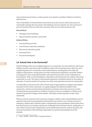 Making Schools Safer




    riots students missed classes, as their parents were afraid to send their children to school in
    affected areas.

    Thus vulnerability of school facilities must not be seen only in terms of the need to prevent
    catastrophic damage that may destroy the buildings and cause injuries. It is also necessary to
    prevent situations that may affect the continuity of the services that schools provide.

    Direct Effects:

    •   Damaged school buildings
    •   Injured students, teachers, school staff

    Indirect Effects:

    •   Increased Drop out rates
    •   Lost of trust in education institution
    •   Decrease in education quality
    •   Increased stress
    •   Psycho Social Impacts



    1.5 Schools Role in the Community4
8
    School buildings often serve multiple purposes in a community. For most of the day, they house
    children, teachers and school staff. In addition to their role as learning centres, they may serve
    as gathering places for community events and fundraisers, meeting places for clubs and
    religious organisations, storage places for books and technical equipment, and public shelters
    in emergencies. The communities identify with schools because they are key institutions for
    development. When a school building is vulnerable to natural hazards, the welfare of the entire
    community is at risk. The safety of educational institutions contributes directly to the quality of
    education. To protect students is to protect one of the most important resources of communities.

    As vulnerable as schools are they offer a broad range of opportunities to mitigate and respond
    to disaster for the whole community. As a gathering place for different members of the
    community, schools can disseminate information on disaster and create awareness of risks.
    Teaching disaster preparedness to children in schools works as a multiplier as children may
    transfer acquired knowledge to their families. This helps to build capacities for the whole
    community.

    When an extreme natural event is expected, emergency shelters, often school buildings, may be
    opened to house the local population and keep them out of harm's way. Schools are used as
    emergency shelters after a disaster strikes, to temporarily house populations whose homes have
    been destroyed or are no longer safe because of damage from hurricanes, floods, earthquakes, or
    riots. Water, food and other needed items can be distributed in schools. In these situations, the
    structural soundness of the building is depended on to protect the population from the
    elements.

    4   From: AIDMI - School Safety Trainings Module 2
 