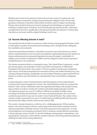 Introduction to School Safety in India




Building safer school environments in urban and rural areas is part of creating safer and
disaster resistant communities, and part of general disaster mitigation. Safer schools help
guarantee continuity of education. School safety should be a part of village/city planning.
Disaster plans should include provisions for damaged school buildings, occupied school
buildings or displacement of students, all of which disrupt educational activities. Alternative
arrangements to provide a suitable place with adequate facilities for students to continue their
education are necessary until the original building is safe for use.



1.6 Hazards Affecting Schools in India5
The potential hazards in India are numerous. India's location and geographical features render
it vulnerable to a number of natural hazards including cyclone, drought, floods, earthquake,
fire, landslides and avalanches.

Apart from natural hazards India is vulnerable to numerous man-made disasters as current
trends in industrialisation, level of economic development, rapid population growth, patterns of
human settlement and environmental degradation increase the region's vulnerability. In
addition, parts of India are affected by conflicts and riots. Regions in India may be exposed to
multiple hazards in very small time.

The disaster situation in India is worsening for many. The Central Water Commission, a nodal
government agency, has noted that 11.2 per cent of India is flood prone. In 1998, floods
                                                                                                   9
inundated 37 percent of India. The country's 7,516-km coastline is continuously whipped by
high velocity winds that pummel the east coast states of Orissa and Andhra Pradesh every year,
causing widespread damage. Earthquakes raze the northern Himalayan region and the Deccan
plateau in southern and central India. It is estimated that 57 per cent of India is earthquake-
prone.

Compounding the variety of natural disasters is the heterogeneity of man-made disasters.
Communal and caste riots pepper the country. The virtual militant-security forces siege in the
Kashmir valley and the northeastern states has engendered hardships and casualties among
large numbers of civilians. In India, the number of internally displaced people caused by
'development' projects was over 21.3 million in 1990 and is probably 30 million today,
according to the Indian Social Institute. As for non-conventional disasters: the cost of road
accidents is equivalent to 1 per cent of country's Gross National Product. The number of four-
wheeled vehicles increased 23 per cent to 4.5 million between 1990 and 1993 and it has been
forecast that 267 million vehicles will be on the roads by 2050.

The country's disaster situation is, on the face of it, a challenging picture. With mounting
human costs and a barrage of criticism, experts agree today that a shift of emphasis towards
disaster preparedness and better advance work at the grassroots level is imperative. A multi-
sectoral approach, involving the government, NGO's, academics and the affected communities
is slowly gaining currency in India. To meet the challenge of preparing for, responding to, and
equipping the community to deal with the cocktail of disasters will be the greatest humanitarian
challenge for India in the coming millennium.


5   From: AIDMI - southasiadisasters.net Issue 16
 