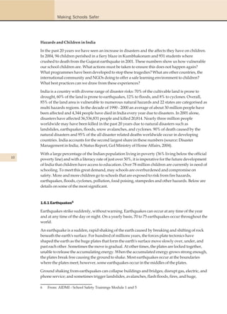 Making Schools Safer




     Hazards and Children in India

     In the past 20 years we have seen an increase in disasters and the affects they have on children.
     In 2004, 94 children perished in a fiery blaze in Kumbhakonam and 931 students where
     crushed to death from the Gujarat earthquake in 2001. These numbers show us how vulnerable
     our school children are. What actions must be taken to ensure this does not happen again?
     What programmes have been developed to stop these tragedies? What are other countries, the
     international community and NGOs doing to offer a safe learning environment to children?
     What best practices can we draw from these experiences?

     India is a country with diverse range of disaster risks: 70% of the cultivable land is prone to
     drought, 60% of the land is prone to earthquakes, 12% to floods, and 8% to cyclones. Overall,
     85% of the land area is vulnerable to numerous natural hazards and 22 states are categorised as
     multi hazards regions. In the decade of 1990 - 2000 an average of about 30 million people have
     been affected and 4,344 people have died in India every year due to disasters. In 2001 alone,
     disasters have affected 36,536,831 people and killed 20,814. Nearly three million people
     worldwide may have been killed in the past 20 years due to natural disasters such as
     landslides, earthquakes, floods, snow avalanches, and cyclones. 90% of death caused by the
     natural disasters and 95% of the all disaster related deaths worldwide occur in developing
     countries. India accounts for the second largest share in these numbers (source: Disaster
     Management in India; A Status Report, GoI Ministry of Home Affairs, 2004).

     With a large percentage of the Indian population living in poverty (36% living below the official
10   poverty line) and with a literacy rate of just over 50%, it is imperative for the future development
     of India that children have access to education. Over 78 million children are currently in need of
     schooling. To meet this great demand, may schools are overburdened and compromise on
     safety. More and more children go to schools that are exposed to risk from fire hazards,
     earthquakes, floods, cyclones, pollution, food poising, stampedes and other hazards. Below are
     details on some of the most significant.



     1.6.1 Earthquakes6

     Earthquakes strike suddenly, without warning. Earthquakes can occur at any time of the year
     and at any time of the day or night. On a yearly basis, 70 to 75 earthquakes occur throughout the
     world.

     An earthquake is a sudden, rapid shaking of the earth caused by breaking and shifting of rock
     beneath the earth's surface. For hundred of millions years, the forces plate tectonics have
     shaped the earth as the huge plates that form the earth's surface move slowly over, under, and
     past each other. Sometimes the move is gradual. At other times, the plates are locked together,
     unable to release the accumulating energy. When the accumulated energy grows strong enough,
     the plates break free causing the ground to shake. Most earthquakes occur at the boundaries
     where the plates meet; however, some earthquakes occur in the middles of the plates.

     Ground shaking from earthquakes can collapse buildings and bridges; disrupt gas, electric, and
     phone service; and sometimes trigger landslides, avalanches, flash floods, fires, and huge,

     6   From: AIDMI - School Safety Trainings Module 1 and 5
 