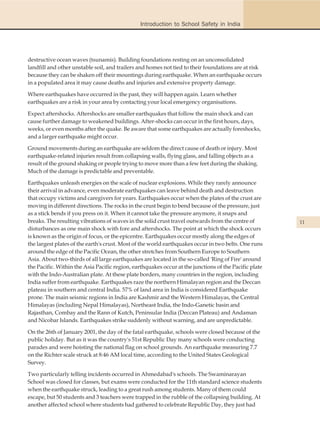 Introduction to School Safety in India




destructive ocean waves (tsunamis). Building foundations resting on an unconsolidated
landfill and other unstable soil, and trailers and homes not tied to their foundations are at risk
because they can be shaken off their mountings during earthquake. When an earthquake occurs
in a populated area it may cause deaths and injuries and extensive property damage.

Where earthquakes have occurred in the past, they will happen again. Learn whether
earthquakes are a risk in your area by contacting your local emergency organisations.

Expect aftershocks. Aftershocks are smaller earthquakes that follow the main shock and can
cause further damage to weakened buildings. After-shocks can occur in the first hours, days,
weeks, or even months after the quake. Be aware that some earthquakes are actually foreshocks,
and a larger earthquake might occur.

Ground movements during an earthquake are seldom the direct cause of death or injury. Most
earthquake-related injuries result from collapsing walls, flying glass, and falling objects as a
result of the ground shaking or people trying to move more than a few feet during the shaking.
Much of the damage is predictable and preventable.

Earthquakes unleash energies on the scale of nuclear explosions. While they rarely announce
their arrival in advance, even moderate earthquakes can leave behind death and destruction
that occupy victims and caregivers for years. Earthquakes occur when the plates of the crust are
moving in different directions. The rocks in the crust begin to bend because of the pressure, just
as a stick bends if you press on it. When it cannot take the pressure anymore, it snaps and
breaks. The resulting vibrations of waves in the solid crust travel outwards from the centre of        11
disturbances as one main shock with fore and aftershocks. The point at which the shock occurs
is known as the origin of focus, or the epicentre. Earthquakes occur mostly along the edges of
the largest plates of the earth's crust. Most of the world earthquakes occur in two belts. One runs
around the edge of the Pacific Ocean, the other stretches from Southern Europe to Southern
Asia. About two-thirds of all large earthquakes are located in the so-called 'Ring of Fire' around
the Pacific. Within the Asia Pacific region, earthquakes occur at the junctions of the Pacific plate
with the Indo-Australian plate. At these plate borders, many countries in the region, including
India suffer from earthquake. Earthquakes raze the northern Himalayan region and the Deccan
plateau in southern and central India. 57% of land area in India is considered Earthquake
prone. The main seismic regions in India are Kashmir and the Western Himalayas, the Central
Himalayas (including Nepal Himalayas), Northeast India, the Indo-Ganetic basin and
Rajasthan, Combay and the Rann of Kutch, Peninsular India (Deccan Plateau) and Andaman
and Nicobar Islands. Earthquakes strike suddenly without warning, and are unpredictable.

On the 26th of January 2001, the day of the fatal earthquake, schools were closed because of the
public holiday. But as it was the country's 51st Republic Day many schools were conducting
parades and were hoisting the national flag on school grounds. An earthquake measuring 7.7
on the Richter scale struck at 8:46 AM local time, according to the United States Geological
Survey.

Two particularly telling incidents occurred in Ahmedabad's schools. The Swaminarayan
School was closed for classes, but exams were conducted for the 11th standard science students
when the earthquake struck, leading to a great rush among students. Many of them could
escape, but 50 students and 3 teachers were trapped in the rubble of the collapsing building. At
another affected school where students had gathered to celebrate Republic Day, they just had
 