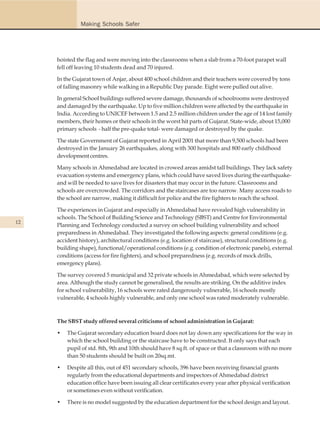 Making Schools Safer




     hoisted the flag and were moving into the classrooms when a slab from a 70-foot parapet wall
     fell off leaving 10 students dead and 70 injured.

     In the Gujarat town of Anjar, about 400 school children and their teachers were covered by tons
     of falling masonry while walking in a Republic Day parade. Eight were pulled out alive.

     In general School buildings suffered severe damage, thousands of schoolrooms were destroyed
     and damaged by the earthquake. Up to five million children were affected by the earthquake in
     India. According to UNICEF between 1.5 and 2.5 million children under the age of 14 lost family
     members, their homes or their schools in the worst hit parts of Gujarat. State-wide, about 15,000
     primary schools - half the pre-quake total- were damaged or destroyed by the quake.

     The state Government of Gujarat reported in April 2001 that more than 9,500 schools had been
     destroyed in the January 26 earthquakes, along with 300 hospitals and 800 early childhood
     development centres.

     Many schools in Ahmedabad are located in crowed areas amidst tall buildings. They lack safety
     evacuation systems and emergency plans, which could have saved lives during the earthquake-
     and will be needed to save lives for disasters that may occur in the future. Classrooms and
     schools are overcrowded. The corridors and the staircases are too narrow. Many access roads to
     the school are narrow, making it difficult for police and the fire fighters to reach the school.

     The experiences in Gujarat and especially in Ahmedabad have revealed high vulnerability in
     schools. The School of Building Science and Technology (SBST) and Centre for Environmental
12
     Planning and Technology conducted a survey on school building vulnerability and school
     preparedness in Ahmedabad. They investigated the following aspects: general conditions (e.g.
     accident history), architectural conditions (e.g. location of staircase), structural conditions (e.g.
     building shape), functional/operational conditions (e.g. condition of electronic panels), external
     conditions (access for fire fighters), and school preparedness (e.g. records of mock drills,
     emergency plans).

     The survey covered 5 municipal and 32 private schools in Ahmedabad, which were selected by
     area. Although the study cannot be generalised, the results are striking. On the additive index
     for school vulnerability, 16 schools were rated dangerously vulnerable, 16 schools mostly
     vulnerable, 4 schools highly vulnerable, and only one school was rated moderately vulnerable.



     The SBST study offered several criticisms of school administration in Gujarat:

     •   The Gujarat secondary education board does not lay down any specifications for the way in
         which the school building or the staircase have to be constructed. It only says that each
         pupil of std. 8th, 9th and 10th should have 8 sq.ft. of space or that a classroom with no more
         than 50 students should be built on 20sq.mt.

     •   Despite all this, out of 451 secondary schools, 396 have been receiving financial grants
         regularly from the educational departments and inspectors of Ahmedabad district
         education office have been issuing all clear certificates every year after physical verification
         or sometimes even without verification.

     •   There is no model suggested by the education department for the school design and layout.
 