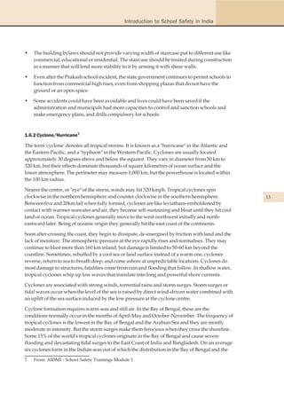 Introduction to School Safety in India




•   The building bylaws should not provide varying width of staircase put to different use like
    commercial, educational or residential. The staircase should be treated during construction
    in a manner that will lend more stability to it by arming it with shear walls.

•   Even after the Prakash school incident, the state government continues to permit schools to
    function from commercial high rises, even from shopping plazas that do not have the
    ground or an open space.

•   Some accidents could have been avoidable and lives could have been saved if the
    administration and municipals had more capacities to control and sanction schools and
    make emergency plans, and drills compulsory for schools.



1.6.2 Cyclone/Hurricane7

The term 'cyclone' denotes all tropical storms. It is known as a "hurricane" in the Atlantic and
the Eastern Pacific, and a "typhoon" in the Western Pacific. Cyclones are usually located
approximately 30 degrees above and below the equator. They vary in diameter from 50 km to
320 km, but their effects dominate thousands of square kilometres of ocean surface and the
lower atmosphere. The perimeter may measure 1,000 km, but the powerhouse is located within
the 100 km radius.

Nearer the centre, or "eye" of the storm, winds may hit 320 kmph. Tropical cyclones spin
clockwise in the northern hemisphere and counter clockwise in the southern hemisphere.               13
Between five and 20km tall when fully formed, cyclones are like leviathans-emboldened by
contact with warmer seawater and air, they become self-sustaining and bloat until they hit cool
land or ocean. Tropical cyclones generally move to the west-northwest initially and north-
eastward later. Being of oceanic origin they generally hit the east coast of the continents.

Soon after crossing the coast, they begin to dissipate, de-energised by friction with land and the
lack of moisture. The atmospheric pressure at the eye rapidly rises and normalises. They may
continue to blast more than 160 km inland, but damage is limited to 50-60 km beyond the
coastline. Sometimes, rebuffed by a cool sea or land surface instead of a warm one, cyclones
reverse, return to sea to breath deep, and come ashore at unpredictable locations. Cyclones do
most damage to structures, fatalities come from rain and flooding that follow. In shallow water,
tropical cyclones whip up low waves that translate into long and powerful shore currents.

Cyclones are associated with strong winds, torrential rains and storm surges. Storm surges or
tidal waves occur when the level of the sea is raised by direct wind-driven water combined with
an uplift of the sea surface induced by the low pressure at the cyclone centre.

Cyclone formation requires warm seas and still air. In the Bay of Bengal, these are the
conditions normally occur in the months of April-May and October-November. The frequency of
tropical cyclones is the lowest in the Bay of Bengal and the Arabian Sea and they are mostly
moderate in intensity. But the storm surges make them ferocious when they cross the shoreline.
Some 15% of the world's tropical cyclones originate in the Bay of Bengal and cause severe
flooding and devastating tidal surges to the East Coast of India and Bangladesh. On an average
six cyclones form in the Indian seas out of which the distribution in the Bay of Bengal and the

7   From: AIDMI - School Safety Trainings Module 1
 