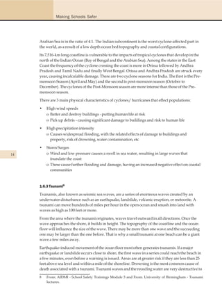Making Schools Safer




     Arabian Sea is in the ratio of 4:1. The Indian subcontinent is the worst cyclone-affected part in
     the world, as a result of a low depth ocean bed topography and coastal configurations.

     Its 7,516-km long coastline is vulnerable to the impacts of tropical cyclones that develop in the
     north of the Indian Ocean (Bay of Bengal and the Arabian Sea). Among the states in the East
     Coast the frequency of the cyclone crossing the coast is more in Orissa followed by Andhra
     Pradesh and Tamil Nadu and finally West Bengal. Orissa and Andhra Pradesh are struck every
     year, causing incalculable damage. There are two cyclone seasons for India. The first is the Pre-
     monsoon Season (April and May) and the second is post-monsoon season (October to
     December). The cyclones of the Post-Monsoon season are more intense than those of the Pre-
     monsoon season.

     There are 3 main physical characteristics of cyclones/ hurricanes that effect populations:

     •   High wind speeds
         o Batter and destroy buildings - putting human life at risk
         o Pick up debris - causing significant damage to buildings and risk to human life

     •   High precipitation intensity
         o Causes widespread flooding, with the related effects of damage to buildings and
           property, risk of drowning, water contamination, etc

     •   Storm Surges
14       o Wind and low pressure causes a swell in sea water, resulting in large waves that
           inundate the coast
         o These cause further flooding and damage, having an increased negative effect on coastal
           communities



     1.6.3 Tsunami8

     Tsunamis, also known as seismic sea waves, are a series of enormous waves created by an
     underwater disturbance such as an earthquake, landslide, volcanic eruption, or meteorite. A
     tsunami can move hundreds of miles per hour in the open ocean and smash into land with
     waves as high as 100 feet or more.

     From the area where the tsunami originates, waves travel outward in all directions. Once the
     wave approaches the shore, it builds in height. The topography of the coastline and the ocean
     floor will influence the size of the wave. There may be more than one wave and the succeeding
     one may be larger than the one before. That is why a small tsunami at one beach can be a giant
     wave a few miles away.

     Earthquake-induced movement of the ocean floor most often generates tsunamis. If a major
     earthquake or landslide occurs close to shore, the first wave in a series could reach the beach in
     a few minutes, even before a warning is issued. Areas are at greater risk if they are less than 25
     feet above sea level and within a mile of the shoreline. Drowning is the most common cause of
     death associated with a tsunami. Tsunami waves and the receding water are very destructive to

     8   From: AIDMI - School Safety Trainings Module 5 and From: University of Birmingham - Tsunami
         lectures.
 