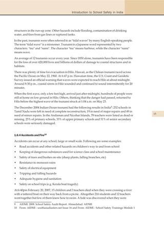 Introduction to School Safety in India




structures in the run-up zone. Other hazards include flooding, contamination of drinking
water, and fires from gas lines or ruptured tanks.

In the past, tsunamis were often referred to as "tidal waves" by many English-speaking people.
The term "tidal wave" is a misnomer. Tsunami is a Japanese word represented by two
characters: "tsu" and "nami". The character "tsu" means harbour, while the character "nami"
means wave.

An average of 12 tsunamis occur every year. Since 1850 alone, tsunamis have been responsible
for the loss of over 420,000 lives and billions of dollars of damage to coastal structures and in
habitats.

There was plenty of time for evacuation in Hilo, Hawaii, as the Chilean tsunami raced across
the Pacific Ocean on May 22, 1960. At 6:47 p.m. Hawaiian time, the U.S. Coast and Geodetic
Survey issued an official warning that waves were expected to reach Hilo at about midnight.
Around 8:30 p.m., coastal sirens in Hilo sounded and continued to sound intermittently for 20
minutes.

When the first wave, only a few feet high, arrived just after midnight, hundreds of people were
still at home on low ground in Hilo. Others, thinking that the danger had passed, returned to
Hilo before the highest wave of the tsunami struck at 1:04 a.m. on May 23.

The December 2004 Indian Ocean tsunami had the following results in India9: 252 schools in
Tamil Nadu were left in need of complete reconstruction, 19 in need of major repairs and 49 in
                                                                                                       15
need of minor repairs. In the Andaman and Nicobar Islands, 78 teachers were listed as dead or
missing. 25% of primary schools, 33% of upper primary schools and 31% of senior secondary
schools were seriously damaged.



1.6.4 Accidents and Fire10

Accidents can occur at any school, large or small scale. Following are some examples:
•    Road accidents and other related hazards on children's way to and from school
•    Keeping of dangerous substances used for science class and school maintenance
•    Safety of trees and bushes on-site (sharp plants, falling branches, etc)
•    Resistance to monsoon rains
•    Safety of electrical equipment
•    Tripping and falling hazards
•    Adequate hygiene and sanitation
•    Safety on school trips (e.g. Kerala boat tragedy)

At 6:40pm February 20, 2007, 15 children and 3 teachers died when they were crossing a river
with a tattered boat on their way back from a picnic. Altogether 216 students and 12 teachers
went together but few of them knew how to swim. A hole was discovered when they were

9    AIDMI. 2008. School Safety Audit Report. Ahmedabad: AIDMI
10   From: AIDMI - southasiadiasters.net Issue 16 and From: AIDMI - School Safety Trainings Module 1
 