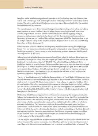Making Schools Safer




     boarding on the boat but none paid much attention to it. Overloading was clear, but everyone
     was in such a hurry to go back with the private boat without government license at such a late
     timing. The school authority and local government has reposed immediately after the accident
     but lives lost could never return.

     Too many tragedies have demonstrated the importance of promoting school safety and taking
     every measure to insure children's security when they are studying in school. Apart from
     disaster preparedness, we must address other safety issues: Is there anything sharp or
     dangerous that can cause injuries in the classroom? Are there poisonous chemicals in the
     laboratory, within reach of children? Do children play games safely? Do they know how to get
     on and get off buses safely on the way to school? Do they know how to cross the road? Do they
     know how to deal with strangers?

     Fires have more localised effects but the frequency of fire incidents is rising, leading to huge
     losses. Fires are very common in slums and squatter settlements in large cities and in high-rise
     buildings. Incidents of Fire occurring in rural areas during summer season are also high and
     are compounded by the wind.

     A fire at a private school at Kumbhakonam in Tamil Nadu killed 90 students. The school was
     not built according to fire safety rules, making escape for the students impossible when the fire
     broke out. The Statesman writes, July 20, 2004: "The school building had a thatched roof - a
     tinder box waiting to go up in flames. Fire extinguishers were not in sight, the lane of the school
     building was so narrow that fire- tenders had problems getting to the spot. About 900 children
16   were crammed into the three-storied building with only a single narrow staircase serving as
     both entrance and exit." Another major criticism went to the teachers, who according to the
     witnesses did little to help the students.

     The city of Kumbhakonam is located in the Tanjavur district of Tamil Nadu, 320 kilometres from
     the city of Chennai. Saraswathi Public High School is at the centre of Kumbhakonam and has a
     student body of around 800 children and employs a meal scheme in support of children of low-
     income families. This offers many poor children access to education, but if schools lack building
     and fire codes it can turn into a disaster quickly. This is what happened in Kumbhakonam,
     where a deadly fire killed 94 children. This could have been avoided if proper instruction had
     been given to the children.

     On the July 16th 2004, major ignorance was the main factor causing this unfortunate disaster.
     When a fire broke out in the kitchen, the teacher in a classroom on the third floor instructed the
     children to remain calm while they investigated what was the cause of the smoke. The teacher,
     discovering what the cause of smoke was, could not make it back to the children to help them
     evacuate the building. The classroom, which was designed to be an open space, had been
     covered with a thatched roof and added walls, which allowed the fire to spread from the walls
     to the roof. While the roof was burning the children were helplessly sitting on the floor. The only
     evacuation door in the classroom was closed and the children, too young to open it, couldn't
     escape from the blaze. The faulty construction of walls could not support the burning roof,
     which ended up collapsing onto the children.

     The fire brigade responded to the accident immediately but it was difficult for them to access the
     school because of the narrow roads and a crowd that had gathered to see what the commotion
     was. They were able to rescue some children, but 14 of those rescued died later in hospital. The
 