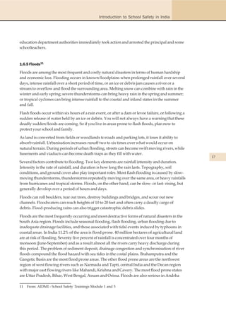 Introduction to School Safety in India




education department authorities immediately took action and arrested the principal and some
schoolteachers.



1.6.5 Floods11

Floods are among the most frequent and costly natural disasters in terms of human hardship
and economic loss. Flooding occurs in known floodplains when prolonged rainfall over several
days, intense rainfall over a short period of time, or an ice or debris jam causes a river or a
stream to overflow and flood the surrounding area. Melting snow can combine with rain in the
winter and early spring; severe thunderstorms can bring heavy rain in the spring and summer;
or tropical cyclones can bring intense rainfall to the coastal and inland states in the summer
and fall.

Flash floods occur within six hours of a rain event, or after a dam or levee failure, or following a
sudden release of water held by an ice or debris. You will not always have a warning that these
deadly sudden floods are coming. So if you live in areas prone to flash floods, plan now to
protect your school and family.

As land is converted from fields or woodlands to roads and parking lots, it loses it ability to
absorb rainfall. Urbanisation increases runoff two to six times over what would occur on
natural terrain. During periods of urban flooding, streets can become swift moving rivers, while
basements and viaducts can become death traps as they fill with water.
                                                                                                       17
Several factors contribute to flooding. Two key elements are rainfall intensity and duration.
Intensity is the rate of rainfall, and duration is how long the rain lasts. Topography, soil
conditions, and ground cover also play important roles. Most flash flooding is caused by slow-
moving thunderstorms, thunderstorms repeatedly moving over the same area, or heavy rainfalls
from hurricanes and tropical storms. Floods, on the other hand, can be slow- or fast- rising, but
generally develop over a period of hours and days.

Floods can roll boulders, tear out trees, destroy buildings and bridges, and scour out new
channels. Floodwaters can reach heights of 10 to 20 feet and often carry a deadly cargo of
debris. Flood-producing rains can also trigger catastrophic debris slides.

Floods are the most frequently occurring and most destructive forms of natural disasters in the
South Asia region. Floods include seasonal flooding, flash flooding, urban flooding due to
inadequate drainage facilities, and those associated with tidal events induced by typhoons in
coastal areas. In India 11.2% of the area is flood prone. 40 million hectares of agricultural land
are at risk of flooding. Seventy five percent of rainfall is concentrated over four months of
monsoon (June-September) and as a result almost all the rivers carry heavy discharge during
this period. The problem of sediment deposit, drainage congestion and synchronisation of river
floods compound the flood hazard with sea tides in the costal plains. Brahamputra and the
Gangetic Basin are the most flood prone areas. The other flood prone areas are the northwest
region of west flowing rivers such as Narmada and Tapti, central India and the Decan region
with major east flowing rivers like Mahandi, Krishna and Cavery. The most flood prone states
are Uttar Pradesh, Bihar, West Bengal, Assam and Orissa. Floods are also serious in Andrha

11   From: AIDMI - School Safety Trainings Module 1 and 5
 