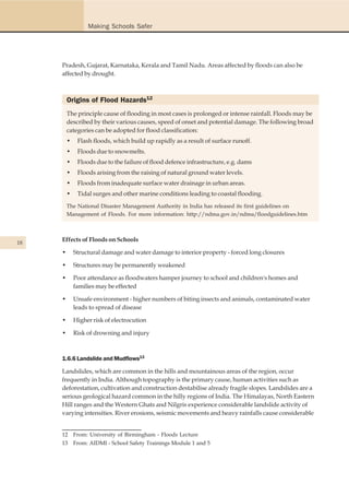 Making Schools Safer




     Pradesh, Gujarat, Karnataka, Kerala and Tamil Nadu. Areas affected by floods can also be
     affected by drought.



         Origins of Flood Hazards12
         The principle cause of flooding in most cases is prolonged or intense rainfall. Floods may be
         described by their various causes, speed of onset and potential damage. The following broad
         categories can be adopted for flood classification:
         •    Flash floods, which build up rapidly as a result of surface runoff.
         •    Floods due to snowmelts.
         •    Floods due to the failure of flood defence infrastructure, e.g. dams
         •    Floods arising from the raising of natural ground water levels.
         •    Floods from inadequate surface water drainage in urban areas.
         •    Tidal surges and other marine conditions leading to coastal flooding.
         The National Disaster Management Authority in India has released its first guidelines on
         Management of Floods. For more information: http://ndma.gov.in/ndma/floodguidelines.htm




18
     Effects of Floods on Schools

     •       Structural damage and water damage to interior property - forced long closures

     •       Structures may be permanently weakened

     •       Poor attendance as floodwaters hamper journey to school and children's homes and
             families may be effected

     •       Unsafe environment - higher numbers of biting insects and animals, contaminated water
             leads to spread of disease

     •       Higher risk of electrocution

     •       Risk of drowning and injury



     1.6.6 Landslide and Mudflows13

     Landslides, which are common in the hills and mountainous areas of the region, occur
     frequently in India. Although topography is the primary cause, human activities such as
     deforestation, cultivation and construction destabilise already fragile slopes. Landslides are a
     serious geological hazard common in the hilly regions of India. The Himalayas, North Eastern
     Hill ranges and the Western Ghats and Nilgris experience considerable landslide activity of
     varying intensities. River erosions, seismic movements and heavy rainfalls cause considerable


     12      From: University of Birmingham - Floods Lecture
     13 From: AIDMI - School Safety Trainings Module 1 and 5
 