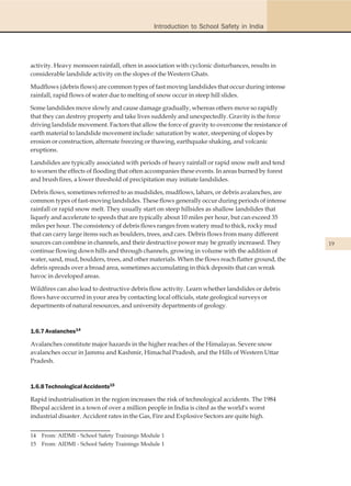 Introduction to School Safety in India




activity. Heavy monsoon rainfall, often in association with cyclonic disturbances, results in
considerable landslide activity on the slopes of the Western Ghats.

Mudflows (debris flows) are common types of fast moving landslides that occur during intense
rainfall, rapid flows of water due to melting of snow occur in steep hill slides.

Some landslides move slowly and cause damage gradually, whereas others move so rapidly
that they can destroy property and take lives suddenly and unexpectedly. Gravity is the force
driving landslide movement. Factors that allow the force of gravity to overcome the resistance of
earth material to landslide movement include: saturation by water, steepening of slopes by
erosion or construction, alternate freezing or thawing, earthquake shaking, and volcanic
eruptions.

Landslides are typically associated with periods of heavy rainfall or rapid snow melt and tend
to worsen the effects of flooding that often accompanies these events. In areas burned by forest
and brush fires, a lower threshold of precipitation may initiate landslides.

Debris flows, sometimes referred to as mudslides, mudflows, lahars, or debris avalanches, are
common types of fast-moving landslides. These flows generally occur during periods of intense
rainfall or rapid snow melt. They usually start on steep hillsides as shallow landslides that
liquefy and accelerate to speeds that are typically about 10 miles per hour, but can exceed 35
miles per hour. The consistency of debris flows ranges from watery mud to thick, rocky mud
that can carry large items such as boulders, trees, and cars. Debris flows from many different
sources can combine in channels, and their destructive power may be greatly increased. They         19
continue flowing down hills and through channels, growing in volume with the addition of
water, sand, mud, boulders, trees, and other materials. When the flows reach flatter ground, the
debris spreads over a broad area, sometimes accumulating in thick deposits that can wreak
havoc in developed areas.

Wildfires can also lead to destructive debris flow activity. Learn whether landslides or debris
flows have occurred in your area by contacting local officials, state geological surveys or
departments of natural resources, and university departments of geology.



1.6.7 Avalanches14

Avalanches constitute major hazards in the higher reaches of the Himalayas. Severe snow
avalanches occur in Jammu and Kashmir, Himachal Pradesh, and the Hills of Western Uttar
Pradesh.



1.6.8 Technological Accidents15

Rapid industrialisation in the region increases the risk of technological accidents. The 1984
Bhopal accident in a town of over a million people in India is cited as the world's worst
industrial disaster. Accident rates in the Gas, Fire and Explosive Sectors are quite high.


14   From: AIDMI - School Safety Trainings Module 1
15   From: AIDMI - School Safety Trainings Module 1
 