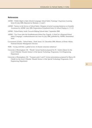 Introduction to School Safety in India




References
AIDMI - "Child's Right to Safer Schools Campaign: School Safety Trainings", Experience Learning
   Series 23, July 2008, Materials for Modules 1, 2 and 5

AIDMI - "Science in the Service of School Safety: Glimpses of Joyful Learning Initiatives on Scientific
   Awareness by AIDMI", July 2008, Preparedness Pocketbook Series 12, School Displays 6, 7, 9, 12

AIDMI - "School Safety Audit: Towards Making Schools Safer", September 2008

AIDMI - "Two Years after the Kumbhakonam School Fire Tragedy: A Need for a Regional School
   Safety Campaign", southasiadisasters.net, Issue 16, July 2006, published by AIDMI, Ahmedabad,
   India

Government of India - "School Safety - Draft, Series 1.0", December 2004, Ministry of Home Affairs,
   National Disaster Management Division

ISDR - "Living with Risk: a global review of disaster reduction initiatives”

University of Birmingham, UK - "Floods", lecture handout prepared by Dr. Andrew Quinn for the
    Level 2 Module 'Disaster Science' of the Special Technology Programme, Civil Engineering
    Department

University of Birmingham, UK - "Tsunami: parts 1 and 2", lecture presentations prepared by Marwa El-
    Cheikh for the Level 2 Module 'Disaster Science' of the Special Technology Programme, Civil
    Engineering Department

                                                                                                          21
 