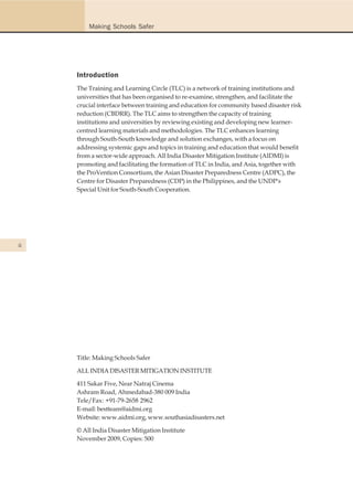 Making Schools Safer




     Introduction
     The Training and Learning Circle (TLC) is a network of training institutions and
     universities that has been organised to re-examine, strengthen, and facilitate the
     crucial interface between training and education for community based disaster risk
     reduction (CBDRR). The TLC aims to strengthen the capacity of training
     institutions and universities by reviewing existing and developing new learner-
     centred learning materials and methodologies. The TLC enhances learning
     through South-South knowledge and solution exchanges, with a focus on
     addressing systemic gaps and topics in training and education that would benefit
     from a sector-wide approach. All India Disaster Mitigation Institute (AIDMI) is
     promoting and facilitating the formation of TLC in India, and Asia, together with
     the ProVention Consortium, the Asian Disaster Preparedness Centre (ADPC), the
     Centre for Disaster Preparedness (CDP) in the Philippines, and the UNDP's
     Special Unit for South-South Cooperation.




ii




     Title: Making Schools Safer

     ALL INDIA DISASTER MITIGATION INSTITUTE

     411 Sakar Five, Near Natraj Cinema
     Ashram Road, Ahmedabad-380 009 India
     Tele/Fax: +91-79-2658 2962
     E-mail: bestteam@aidmi.org
     Website: www.aidmi.org, www.southasiadisasters.net

     © All India Disaster Mitigation Institute
     November 2009, Copies: 500
 
