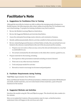 Introduction to School Safety in India




Facilitator's Note
1. Suggestions for Facilitators Prior to Training
Although the most effective trainers are able to address the emerging needs of trainees in a
flexible manner, the following notes offer a basic outline of activities that TLC facilitators may
use to lead trainings. To prepare for training, facilitators may find it useful to:

•   Review the Module Learning Objectives listed above,

•   Review the Suggested Methods and Activities listed below,

•   Assess the anticipated knowledge needs, interests, and constraints of trainees,

•   Identify additional potentially effective activities suitable for their particular trainees,

•   Review related background literature on School Safety in India, this can include but is not
    limited to the reference material listed at the end of this document and the modules,

    o   Prepare your own notes so that you may convey the relevant information in a way that
        is comfortable for you.

    o   Do not feel constrained by the information on the slides-this is merely a guide for you.

•   Prepare materials for the training, including:                                                   29
    o   Powerpoint or other presentation materials including revisions if desired

    o   Print-outs or any other necessary handouts

    o   Tools and props needed for activities

    o   Rewards or treats to encourage involvement and participation



2. Facilitator Requirements during Training
Total Time: Approximately 1hour 30minutes

Items and Materials Needed: PowerPoint presentation, whiteboard and marker OR blackboard
and chalk, module materials, your own notes based on those materials, a pack of hazard
handouts for the teachers



3. Suggested Methods and Activities
Introduce the module using the Title and Objectives pages. This should only take a matter of a
few minutes.

Move on to explain the Contents of the presentation, topic by topic, so that the teachers
understand what will happen in the next hour and a half.
 