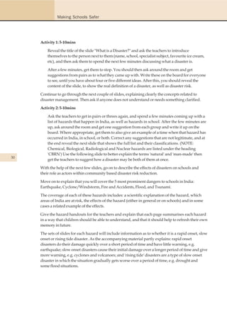 Making Schools Safer




     Activity 1: 5-10mins

         Reveal the title of the slide "What is a Disaster?" and ask the teachers to introduce
         themselves to the person next to them (name, school, specialist subject, favourite ice cream,
         etc), and then ask them to spend the next few minutes discussing what a disaster is.

         After a few minutes, get them to stop. You should then ask around the room and get
         suggestions from pairs as to what they came up with. Write these on the board for everyone
         to see, until you have about four or five different ideas. After this, you should reveal the
         content of the slide, to show the real definition of a disaster, as well as disaster risk.

     Continue to go through the next couple of slides, explaining clearly the concepts related to
     disaster management. Then ask if anyone does not understand or needs something clarified.

     Activity 2: 5-10mins

         Ask the teachers to get in pairs or threes again, and spend a few minutes coming up with a
         list of hazards that happen in India, as well as hazards in school. After the few minutes are
         up, ask around the room and get one suggestion from each group and write it up on the
         board. Where appropriate, get them to also give an example of a time when that hazard has
         occurred in India, in school, or both. Correct any suggestions that are not legitimate, and at
         the end reveal the next slide that shows the full list and their classifications. (NOTE:
         Chemical, Biological, Radiological and Nuclear hazards are listed under the heading
         'CBRN') Use the following slide to better explain the terms 'natural' and 'man-made' then
30
         get the teachers to suggest how a disaster may be both of them at once.

     With the help of the next few slides, go on to describe the effects of disasters on schools and
     their role as actors within community based disaster risk reduction.

     Move on to explain that you will cover the 5 most prominent dangers to schools in India:
     Earthquake, Cyclone/Windstorm, Fire and Accidents, Flood, and Tsunami.

     The coverage of each of these hazards includes: a scientific explanation of the hazard, which
     areas of India are at risk, the effects of the hazard (either in general or on schools) and in some
     cases a related example of the effects.

     Give the hazard handouts for the teachers and explain that each page summarises each hazard
     in a way that children should be able to understand, and that it should help to refresh their own
     memory in future.

     The sets of slides for each hazard will include information as to whether it is a rapid onset, slow
     onset or rising tide disaster. As the accompanying material partly explains: rapid onset
     disasters do their damage quickly over a short period of time and have little warning, e.g.
     earthquake; slow onset disasters cause their initial damage over a longer period of time and give
     more warning, e.g. cyclones and volcanoes; and 'rising tide' disasters are a type of slow onset
     disaster in which the situation gradually gets worse over a period of time, e.g. drought and
     some flood situations.
 