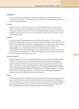 Introduction to School Safety in India




Earthquake

   For up to 10 minutes, go through the material on earthquakes, explaining the scientific
   cause and characteristics, which areas of India are most at risk, and describing the effects of
   the 2001 Gujarat Earthquake.

Cyclone

   Similarly, for up to 10 minutes, use the next 3 slides to explain about cyclones. The first
   slide concentrates on the scientific basis and its physical nature. The second slide shows
   which areas of India are affected. NOTE: please mention that the dark area over Kashmir is
   a mistake - it is not cyclone prone. Go on to explain the 3 main effects of cyclones with the
   help of the third slide.

Tsunami

   Continue as before, explaining the hazard of tsunami and its effects. The second page
   contains the most technical information related to the characteristics of the waves. It may be
   necessary to pay this special attention, as many people believe tsunami to be simply bigger
   than average waves. Use the graph from the 1960 Chilean Tsunami, to show the
   measurement of wave height at the effected town of Hilo in Hawaii. Note the
   unpredictability, the location of the biggest wave amidst the others, and the recession of the
   water level before the largest waves. The worsening factors are all related to the dissipation
   and concentration of the energy of the wave.
                                                                                                     31
Fire and Accidents

   Spend the same amount of time explaining about fire safety and general health and safety
   in schools. A key point is that non-disaster effected areas have better knowledge and
   systems in place for general safety, but do not possess as much disaster knowledge. The
   theme of accidents and general health ad safety is often overlooked and includes aspects
   such as child protection from abuse and the provision of adequate toilet facilities. Similarly
   to the Gujarat Earthquake in 2001, the Kumbhakonam Fire Tragedy in 2004 was a starting
   point for many school safety initiatives. Also briefly mention the Kerala boat tragedy - a
   school trip in which 15 children and 3 teachers drowned.

Flood

   Use the following 3 slides to explain the risk of flooding in schools. Flooding can occur due
   to many different factors, and it is important that the teachers understand the differences.
   The main difference is usually the speed at which it occurs. Flash floods, failure of defences,
   and some coastal effects occur very quickly, whereas the other types emerge more slowly.
   The grey shaded areas on the map are those that are at risk from flooding.
 