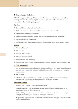 Making Schools Safer




     4. Presentation Guidelines
     "The following presentation guidelines are intended as a resource that may be adapted for
     training facilitators that are teaching this module. They may be used to create a visual
     presentation or handouts for participants."

     Objectives

     By the end of this module you should be able to:

     •    Define disasters, hazards, vulnerabilities, capacities and disaster risks

     •    Describe the disaster situation in India

     •    Describe the vulnerability of schools in India and the possible effects of disasters

     •    Explain the need for school safety

     •    Explain the role of schools for communities in non-disaster times and in times of disaster

     Contents

     I.   What is a Disaster?

     II. Disaster Risk

     III. Hazards, Classification
32
     IV. Disaster Effects on Schools

     V. Schools Role in the Community

     VI. Hazards effecting schools in India: Earthquake, Cyclone, Tsunami, Fire / Accidents, Flood

     I.   What is a Disaster?

     •    An event that causes sudden disruption to the normal life of a society and causes damage to
          property and lives, to such an extent that the affected society is not able to cope using its
          own resources

     II. Disaster Risk

     •    The chance of a particular hazard actually occurring, and the exposure of something of
          human value to that hazard - the combination of probability and loss

     Disaster Risk Equation

          Disaster Risk = Hazard X Vulnerability / Capacity

          Hazard: an event or an occurrence that has the potential for causing injuries to life or
          damage to property or the environment

          Vulnerability: a set of consequential conditions, which adversely affect a community’s
          ability to prevent, mitigate, prepare for and respond to events

          Capacity: the degree to which a community can intervene and manage a hazard in order to
          reduce potential impact
 